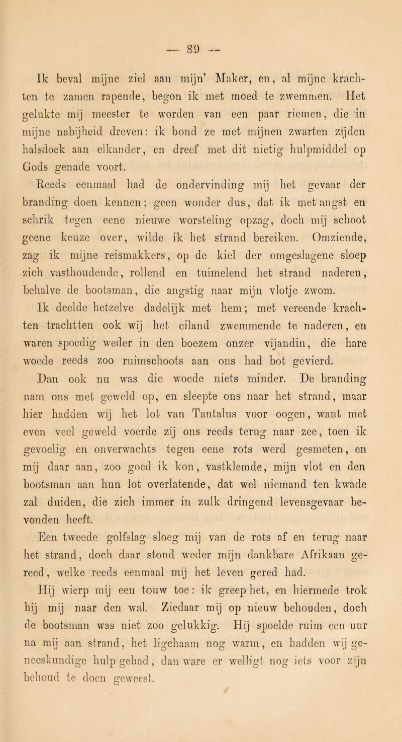 Ik beval mijne ziel aan mijn’ Maker, en, al mijne krach- ten te zamen rapende, begon ik met moed te zwemmen. Het gelukte mij meester te worden van een paar riemen, die in mijne nabijheid dreven: ik bond ze met mijnen zwarten zijden halsdoek aan elkander, en dreef met dit nietig hulpmiddel op Gods genade voort. Eeeds eenmaal had de ondervinding mij het gevaar der branding doen kennen; geen wonder dus, dat ik met augst en schrik tegen eene nieuwe worsteling opzag, doch mij schoot geene keuze over, wilde ik het strand bereiken. Omziende, zag ik mijne reismakkers, op de kiel der omgeslagene sloep zich vasthoudende, rollend en tuimelend het strand naderen, behalve de bootsman, die angstig naar mijn vlotje zwom. Ik deelde hetzelve dadelijk met hem; met vereende krach- ten trachtten ook wij het eiland zwemmende te naderen, en waren spoedig weder in den boezem onzer vijandin, die hare woede reeds zoo ruimschoots aan ons had bot gevierd. Dan ook nu was die woede niets minder. De branding nam ons met gew'eld op, en sleepte ons naar het strand, maar hier hadden wuj het lot van Tantalus voor oogen, want met even veel geweld voerde zij ons reeds terug naar zee, toen ik gevoelig en onverwachts tegen eene rots w^erd gesmeten, en mij daar aan, zoo goed ik kon, vastklemde, mijn vlot en den bootsman aan hun lot overlatende, dat wel niemand ten kwade zal duiden, die zich immer in zulk dringend levensgevaar be- vonden heeft. Een tweede golfslag sloeg mij van de rots af en terug naar het strand, doch daar stond wieder mijn dankbare Afrikaan ge- reed, welke reeds eenmaal mij het leven gered had. Hij wierp mij een touw toe: ik greep het, en liiermede trok hij mij naar den wal. Ziedaar mij op nieuw behouden, doch de bootsman was niet zoo gelukkig. Hij spoelde ruim een uur na m\] aan strand, het ligchaam nog w'arm, en hadden wij ge- neeskundige hulp gehad, dan w^are er wHligt nog iets voor zijn behoud te doen irewTest. O