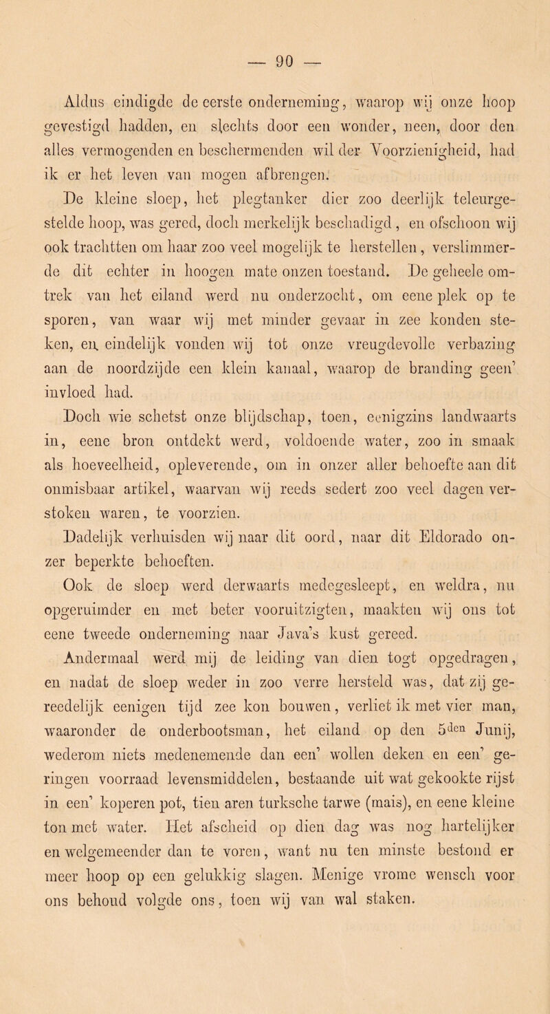 Aldus eindigde de eerste onderneming, waarop wij onze lioop gevestigd hadden, en slechts door een wonder, neen, door den alles vertnogenden en heschermenden wil der Yoorzienigheid, had ik er het leven van moeren afbreiifren. De kleine sloep, het plegtanker dier zoo deerlijk teleurge- stelde hoop, was gered, doch merkelijk beschadigd , en ofschoon wij ook trachtten om haar zoo veel mogelijk te herstellen, verslimmer- de dit echter in hoogen mate onzen toestand. De geheele om- trek van het eiland werd nu onderzocht, om eene plek op te sporen, van waar wij met minder gevaar in zee konden ste- ken, en eindelijk vonden wdj tot onze vreugdevolle verbazing aan de noordzijde een klein kanaal, waarop de branding geen’ invloed had. Doch wie schetst onze blijdschap, toen, eenigzins landwaarts in, eene bron ontdekt werd, voldoende water, zoo in smaak als hoeveelheid, opleverende, oin in onzer aller behoefte aan dit onmisbaar artikel, waarvan wij reeds sedert zoo veel dagen ver- stoken waren, te voorzien. Dadelijk verhuisden wij naar dit oord, naar dit Eldorado on- zer beperkte behoeften. Ook de sloep werd derwaarts rnedegesleept, en weldra, nu opgeruimder en met beter vooruitzigten, maakten wij ons tot eene tweede onderneming naar Java’s kust gereed. Andermaal werd mij de leiding van dien togt opgedragen, en nadat de sloep weder in zoo verre hersteld was, dat zij ge- reedelijk eenigen tijd zee kon bouwen, verliet ik met vier man, waaronder de onderbootsman, het eiland op den Junij, wederom niets medenemende dan een’ wollen deken en een’ ge- ringen voorraad levensmiddelen, bestaande uit wat gekookte rijst in een’ koperen pot, tien aren turksche tarwe (mais), en eene kleine ton met water. Het afscheid op dien dag was nog hartelijker en wek'emeender dan te voren, want nu ten minste bestond er meer hoop op een gelukkig slagen. Menige vrome wensch voor ons behoud volgde ons, toen wij van wal staken.