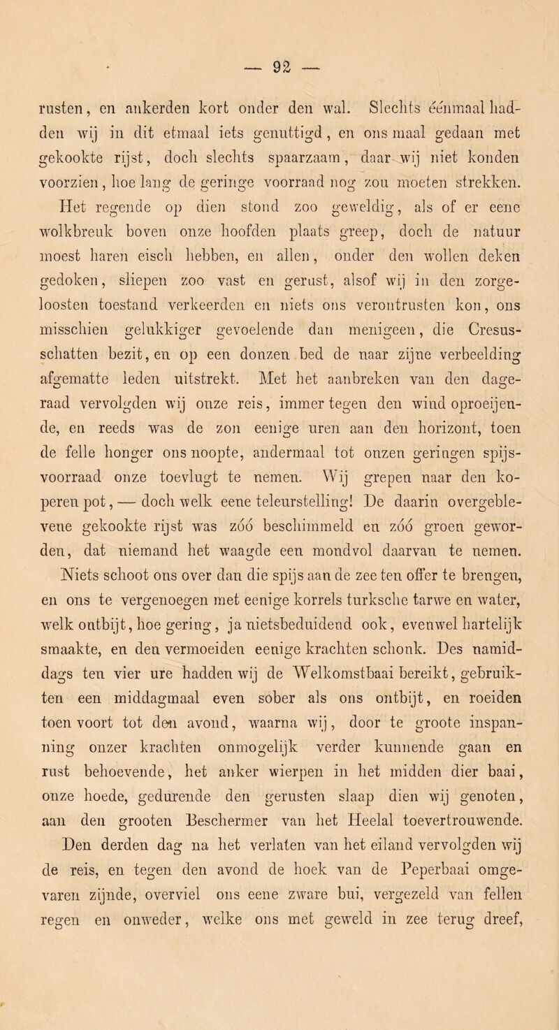 rusten, en ankerden kort onder den wal. Slechts eenmaal had- den wij in dit etmaal iets genuttigd , en ons maal gedaan met gekookte rijst, doch slechts spaarzaam, daar^.wij niet konden voorzien, hoe lang de geringe voorraad nog zou moeten strekken. Het regende op dien stond zoo geweldig, als of er eene wmlkbreuk boven onze hoofden plaats greep, doch de natuur moest haren eisch hebben, en allen, onder den wmllen deken gedoken, sliepen zoo vast en gerust, alsof wij in den zorge- loosten toestand verkeerden en niets ons verontrusten kon, ons misschien gelukkiger gevoelende dan menigeen, die Cresus- schatten bezit, en op een donzen bed de naar zijne verbeelding afgematte leden uitstrekt. Met het aanbreken van den dage- raad vervolgden wij onze reis, immer tegen den wind oproeijen- de, en reeds was de zon eenige uren aan den horizont, toen de felle honger ons noopte, andermaal tot onzen geringen spijs- voorraad onze toevlugt te nemen. Wij grepen naar den ko- perenpot,— doch welk eene teleurstelling! De daarin overgeble- vene gekookte rijst w^as zóó beschimmeld en zóó groen gewmr- den, dat niemand het waagde een mondvol daarvan te nemen. Niets schoot ons over dan die spijs aan de zee ten offer te brengen, en ons te vergenoegen met eenige korrels turksche tarwe en water, wHk ontbijt, hoe gering, ja nietsbeduidend ook, evenwel hartelijk smaakte, en den vermoeiden eenige krachten schonk. Des namid- dags ten vier ure hadden wij de Welkomstbaai bereikt, gebruik- ten een middagmaal even sober als ons ontbijt, en roeiden toen voort tot deii avond, waarna wij, door te groote inspan- ning onzer krachten onmogelijk verder kunnende gaan en rust behoevende, het anker wierpen in het midden dier baai, onze hoede, gedurende den gerusten slaap dien wij genoten, aan den grooten Beschermer van het Heelal toevertrouwende. Den derden dag na het verlaten van het eiland vervolgden wij de reis, en tegen den avond de hoek van de Peperbaai omge- varen zijnde, overviel ons eene ZAvare bui, vergezeld van feilen regen en onweder, welke ons met gCA^Md in zee terug dreef.