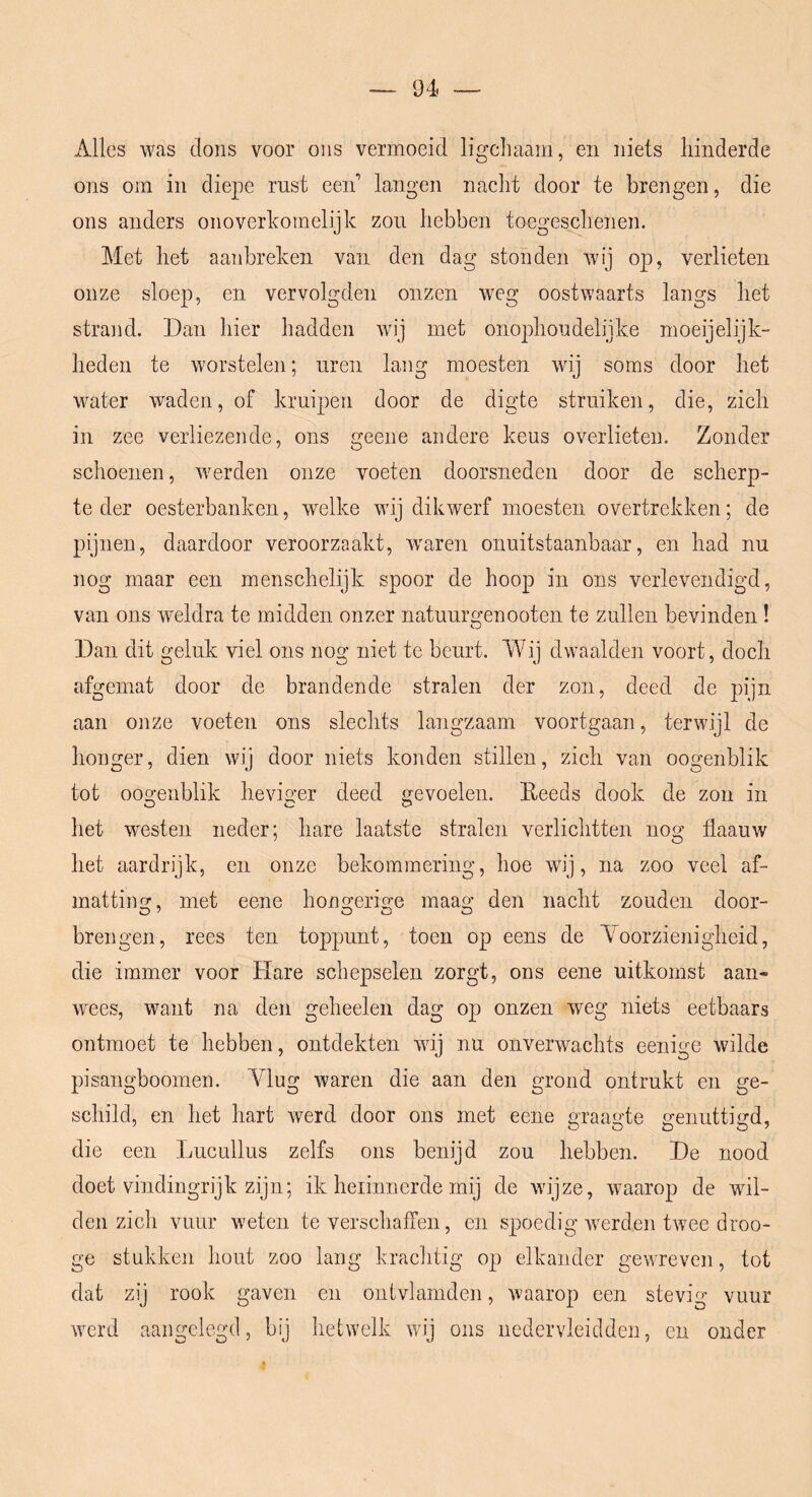 Alles was dons voor ons vermoeid ligcliaam, en niets hinderde ons om in diepe rust een langen naelit door te brengen, die ons anders onoverkomelijk zou hebben toegeschenen. Met het aanbreken van den dag stonden wij op, verlieten onze sloep, en vervolgden onzen weg oostwaarts langs het strand. Dan hier hadden wij met onoidioudelijke moeijelijk- heden te worstelen; uren lang moesten wij soms door het water waden, of kruipen door de digte struiken, die, zich in zee verliezende, ons geene andere keus overlieten. Zonder schoenen, werden onze voeten doorsneden door de scherp- te der oesterbanken, welke wij dikwerf moesten overtrekken; de pijnen, daardoor veroorzaakt, waren onuitstaanbaar, en had nu nog maar een menschelijk spoor de hoop in ons verlevendigd, van ons weldra te midden onzer natuurgenooten te zullen bevinden! Dan dit geluk viel ons nog niet te beurt. Wij dwaalden voort, doch afgemat door de brandende stralen der zon, deed de pijn aan onze voeten ons slechts langzaam voortgaan, terwijl de honger, dien wij door niets konden stillen, zich van oogenblik tot ooo'enblik hevic^er deed nevoelen. Eeeds dook de zon in het westen neder; hare laatste stralen verlichtten nog flaauw het aardrijk, en onze bekommering, hoe wij, na zoo veel af- mattiim, met eene honsferio-e maao* den nacht zouden door- brengen, rees ten toppunt, toen op eens de Yoorzienigheid, die immer voor Hare schepselen zorgt, ons eene uitkomst aan« Avees, want na den geheelen dag op onzen weg niets eetbaars ontmoet te hebben, ontdekten wij nu onverwachts eenige wilde pisangboomen. Ylug waren die aan den grond ontrukt en ge- schild, en het hart werd door ons met eene graagte genuttigd, die een Lucullus zelfs ons benijd zou hebben. De nood doet vindingrijk zijn; ik herinnerde mij de wijze, waarop de wil- den zich vuur weten te verschaffen, en spoedig Averden twee droo- ge stukken hout zoo lang krachtig op elkander gewreven, tot dat zij rook gaven en ontvlamden, Araarop een stevig vuur Averd aangelegd, bij hetwelk Avij ons ncdervleidden, en onder