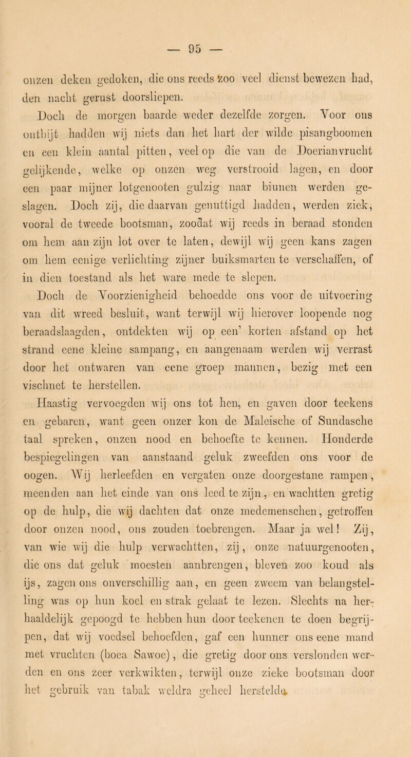 onzen deken gedoken, die ons reeds zoo veel dienst bewezen Iiad, den nacht gerust doorsliepen. Doch de morgen baarde weder dezelfde zorgen. Voor ons ontbijt hadden wij niets dan het hart der wilde pisangboomen en een klein aantal pitten, veel op die van de Doerianvrucht gelijkende, welke op onzen weg verstrooid lagen, en door een paar mijner lotgenooten gulzig naar biunen werden ge- slagen. Doch zij, die daarvan genuttigd hadden, werden ziek, vooral de tweede bootsman, zoodat wij reeds in beraad stonden om hem aanzijn lot over te laten, dewijl wij geen kans zagen om hem eenige verlichting zijner buiksmarten te verscliatten, of in dien toestand als het Avare mede te slepen. Doch de Voorzieniadieid belioedde ons voor de uitvoeriim van dit wreed besluit, want terwijl wij hierover loopende nog beraadslaagden, ontdekten wij op een’ korten afstand op het strand eene kleine sampang, en aangenaam Averden wij verrast door het ontwaren van eene groep mannen, bezig met een vischnet te herstellen. Haastig vervoegden Avij ons tot hen, en gaven door teekens en gebaren, Avant geen onzer kon de Maleisclie of Sundasche taal spreken, onzen nood en behoefte te kennen. Honderde bespiegelingen van aanstaand geluk zweefden ons voor de oogen. AVij herleefden en vergaten onze doorgestane rampen, meenden aan het einde van ons leed te zijn, en AA^achtten gretig op de hulp, die Avij dachten dat onze medemenschen, getroffen door onzen nood, ons zouden toebrengen. Maar ja Avel! Zij, van Avie Avij die hulp verwachtten, zij, onze natuurgenooten, die ons dat geluk moesten aanbrengen, bleven zoo koud als ijs, zagen ons onverschillig aan, en geen zAA^cem van belangstel- ling Avas op hun koel en strak gelaat te lezen. Slechts na her7 haaldelijk gepoogd te hebben hun door tcekenen te doen begrij- pen, dat Avij voedsel behoefden, gaf een hunner ons eene mand met vruchten (boea Sawoe), die gretig door ons verslonden Avcr~ den en ons zeer verkwikten, terwijl onze zieke bootsman door het gebruik van tabak weldra geheel hersteldo.