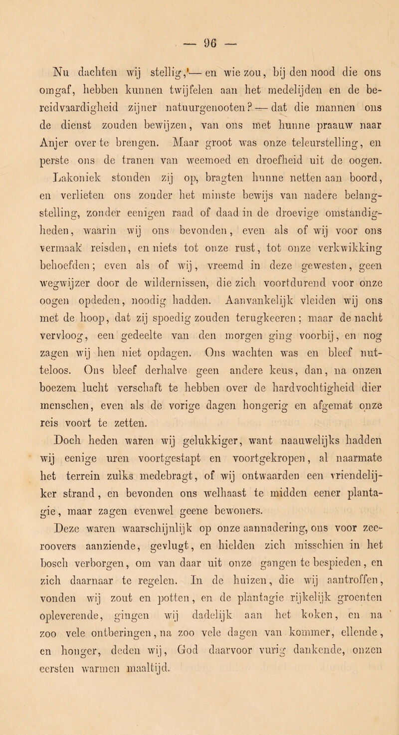 Nu dachten wij stellig,’—en wie zou, bij den nood die ons omgaf, hebben kunnen twijfelen aan het medelijden en de be- reidvaardigheid zijner natuurgenooten? — dat die mannen ons de dienst zouden bewijzen, van ons met hunne praauw naar Anjer over te brengen. Maar groot was onze teleurstelling, en perste ons de tranen van weemoed en droefheid uit de oogen. Lakoniek stonden zij op, bragten hunne netten aan boord, en verlieten ons zonder het minste bewijs van nadere belang- stellino’, zonder eenie-en raad of daad in de droevi^n omstandig;- heden, waarin wij ons bevonden, even als of wij voor ons vermaak reisden, en niets tot onze rust, tot onze verkwikking behoefden; even als of wij, vreemd in deze gewesten, geen wegwijzer door de wildernissen, die zich voortdurend voor onze oogen opdeden, noodig hadden. Aanvankelijk vleiden wij ons met de hoop, dat zij spoedig zouden terugkeeren: maar de nacht vervloog, een gedeelte van den morgen ging voorbij, en nog zagen wij hen niet opdagen. Ons wachten wns en bleef nut- teloos. Ons bleef derhalve geen andere keus, dan, na onzen boezem lucht verschaft te hebben over de hardvochtigheid dier menschen, even als de vorio'e da2:en honsrerio' en afo-einat onze reis voort te zetten. Doch heden waren wij gelukkiger, w^ant naauwelijks hadden wij eenige uren voortgestapt en voortgekropen, al naarmate het terrein zulks medebragt, of wij ontwaarden een vriendelij- ker strand, en bevonden ons welhaast te midden eener planta- gie, maar zagen evenwel geene bewoners. Deze waren waarschijnlijk op onze aannadering, ons voor zee- roovers aanziende, gevlugt, en hielden zich misschien in het bosch verborgen, om van daar uit onze gangen te bespieden, en zich daarnaar te regelen. In de huizen, die wij aantroffen, vonden wij zout en potten, en de plantngie rijkelijk groenten opleverende, gingen wij dadelijk aan het koken, en na zoo vele ontberingen, na zoo vele dagen van kommer, ellende, en honger, deden wij, God daarvoor vurig dankende, onzen eersten wannen maaltijd.