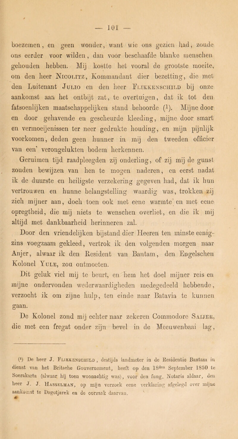 iOL boezemen, en geen wonder, want wie ons gezien had, zoude ons eerder voor wilden, dan voor beschaafde blanke raenschen gehouden hebben. Mij kostte het vooral de grootste moeite, om den heer Nicotjtz, Kommaiidaiit dier bezetting, die met den Luitenant J ulio en den heer Llikkensciiit.d bij onze aankomst aan het ontbijt zat, te overtuigen, dat ik tot den fatsoenlijken maatschappelijken stand behoorde (l). Mijne door en door gehavende en gescheurde kleeding, mijne door smart en verinoeijenissen ter neer gedrukte houding, en mijn pijnlijk voorkomen, deden geen hunner in mij den tweeden officier van een’ verongelukten bodem herkennen. Geruimen tijd raadpleegden zij onderling, of zij mij de gunst zouden bewijzen van hen te mogen naderen, en eerst nadat ik de duurste en heiligste verzekering gegeven had, dat ik hun vertrouwen en hunne belangstelling waardig was, trokken zij zich mijner aan, doch toen ook met eene warmte'en met eene opregtheid, die mij niets te wenschen overliet, en die ik mij altijd met dankbaarheid herinneren zal. Door den vriendelijken bijstand dier Heeren ten minste eenig- zins voegzaam gekleed, vertrok ik den volgenden morgen naar Anjer, alwaar ik den Eesident van Bantam, den Engelschen Kolonel Yule, zou ontmoeten. Dit geluk viel mij te beurt, en hem het doel mijner reis en mijne ondervonden wederwaardigheden medegedeeld hebbende, verzocht ik om zijne hulp, ten einde naar Batavia te kunnen gaan. De Kolonel zond mij echter naar zekeren Commodore Saijek, die met een fregat onder zijn bevel in de Meeuwenbaai lag. P) De heer J. Flikkensciiild , destijds landmeter in de ilesidentie Bantam iu dienst van het Britsohe Gouvernement, heeft op den September 1850 te Soerakarta (alwaar hij toen woonachtig was), voor den fung. Notaris aldaar, deu heer J. J. Hasselman, op mijn verzoek eene verklaring afgelegd over mijne aankomst te Dagotjarek en de oorzaak daarvan. «