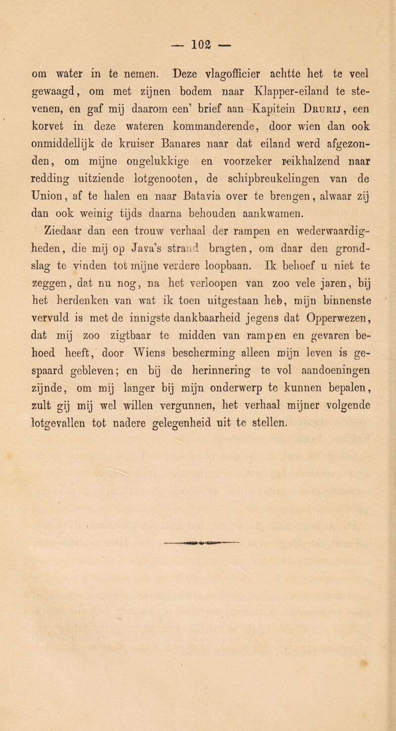 om water in te nemen. Deze vlagofficier achtte het te veel gewaagd, om met zijnen bodem naar Klapper-eiland te ste- venen, en gaf mij daarom een’ brief aan Kapitein Dkurij, een korvet in deze wateren kommanderende, door wien dan ook onmiddellijk de kruiser Banares naar dat eiland werd afgezon- den, om mijne ongelukkige en voorzeker r<eikhalzend naar redding uitziende lotgenooten, de schipbreukelingen van de Union, af te halen en naar Batavia over te brengen, alwaar zij dan ook weinig tijds daarna behouden aankwamen. Ziedaar dan een trouw verhaal der rampen en wederwaardig- heden, die mij op Java’s strand bragten, om daar den grond- slag te vinden tot mijne verdere loopbaan. Ik behoef u niet te zeggen, dat nu nog, na het verloopen van zoo vele jaren, bij het herdenken van wat ik toen uitgestaan heb, mijn binnenste vervuld is met de innigste dankbaarheid jegens dat Opperwezen, dat mij zoo zigtbaar te midden van rampen en gevaren be- hoed heeft, door Wiens bescherming alleen mijn leven is ge- spaard gebleven; en bij de herinnering te vol aandoeningen zijnde, om mij langer bij mijn onderwerp te kunnen bepalen, zult gij mij wel willen vergunnen, het verhaal mijner volgende lotgevallen tot nadere gelegenheid uit te stellen.