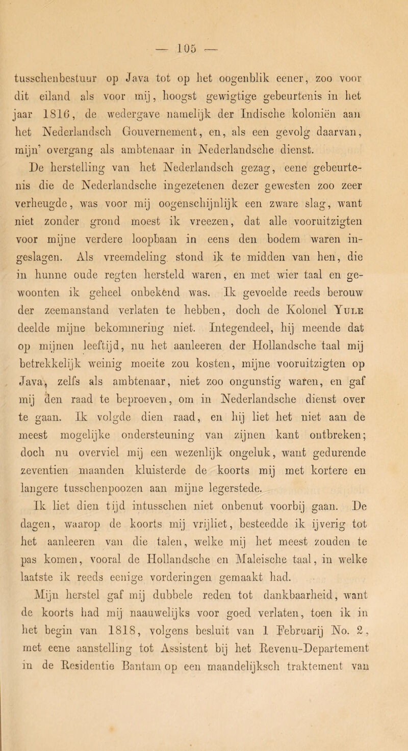 tusscheiibestuur op Java tot op liet oogeiiblik eener, zoo voor dit eiland als voor mij, lioogst gewigtige gebeurtenis in het jaar 1816, de wedergave namelijk der Indische koloniën aan het Nederlaiidsch Gouvernement, en, als een gevolg daarvan, mijn’ overgang als ambtenaar in Nederlandsche dienst. De herstelling van het Nederlandsch gezag, eene gebeurte- nis die de Nederlandsche ingezetenen dezer gewesten zoo zeer verheugde, was voor mij oogenschijnlijk een zware slag, want niet zonder grond moest ik vreezen, dat alle vooruitzigten voor mijne verdere loopbaan in eens den bodem waren in- geslagen. Als vreemdeling, stond ik te midden van hen, die in kunne oude regten hersteld waren, en met wier taal en ge- woonten ik geheel onbekend was. Ik gevoelde reeds berouw der zeemanstand verlaten te hebben, doch de Kolonel Yule deelde mijne bekommering niet. Integendeel, hij meende dat op mijnen leeftijd, nu het aanleeren der Hollandsche taal mij betrekkelijk weinig moeite zou kosten, mijne vooruitzigten op Javaj zelfs als ambtenaar, niet zoo ongunstig waren, en gaf mij den raad te beproeven, om in Nederlandsche dienst over te gaan. Ik volgde dien raad, en hij liet het niet aan de meest mogelijke ondersteuning van zijnen kant ontbreken; doch nu overviel mij een wezenlijk ongeluk, want gedurende zeventien maanden kluisterde de koorts mij met kortere en langere tusschenpoozen aan mijne legerstede. Ik liet dien tijd intusschen niet onbenut voorbij gaan. De dagen, waarop de koorts mij vrijliet, besteedde ik ijverig tot het aanleeren van die talen, welke mij het meest zouden te pas komen, vooral de Hollandsche en Maleische taal, in welke laatste ik reeds eeiiige vorderingen gemaakt had. Mijn herstel gaf mij dubbele reden tot dankbaarheid, want de koorts had mij naauwelijks voor goed verlaten, toen ik in het begin van 1818, volgens besluit van I Kebruarij No. 2, met eene aanstelling tot Assistent bij het E,evenu-Departement in de Pvesidentie Bantam op een maandelijksch traktement van