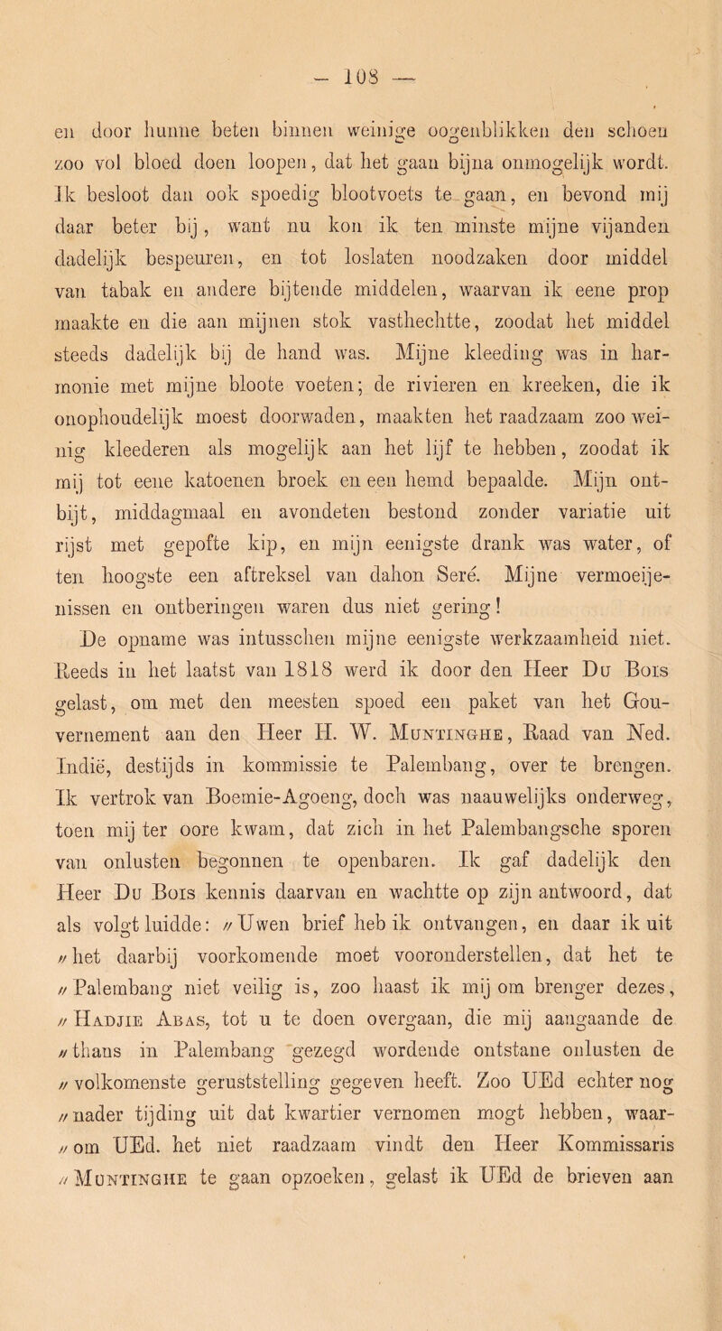 en door hunne beten binnen weinige oogenblikken den schoen zoo vol bloed doen loopen, dat het gaan bijna onmogelijk wordt. Ik besloot dan ook spoedig blootvoets te gaan, en bevond mij daar beter bij, want nu kon ik ten minste mijne vijanden dadelijk bespeuren, en tot loslaten noodzaken door middel van tabak en andere bijtende middelen, waarvan ik eene prop maakte en die aan mijnen stok vasthechtte, zoodat het middel steeds dadelijk bij de hand was. Mijne kleeding was in har- monie met mijne bloote voeten; de rivieren en kreeken, die ik onophoudelijk moest doorwaden, maakten het raadzaam zoo wM- nig kleederen als mogelijk aan het lijf te hebben, zoodat ik mij tot eene katoenen broek en een hemd bepaalde. Mijn ont- bijt, middagmaal en avondeten bestond zonder variatie uit rijst met gepofte kip, en mijn eenigste drank was water, of ten hoogste een aftreksel van dahon Seré. Mijne vermoeije- nissen en ontberingen waren dus niet gering! De opname was intusschen mijne eenigste werkzaamheid niet. Pi^eeds in het laatst van 1818 werd ik door den Heer Du Bois gelast, om met den meesten spoed een paket van het Gou- vernement aan den Heer H. W. Munïinghe, Eaad van Ned. Indië, destijds in kommissie te Palembang, over te brengen. Ik vertrok van Boemie-Agoeng, doch was naauwelijks onderweg, toen mijter oore kwam, dat zich inliet Palembangsche sporen van onlusten begonnen te openbaren. Ik gaf dadelijk den Heer Du Bois kennis daarvan en wachtte op zijn antwoord, dat als volgt luidde: //Uwen brief heb ik ontvangen, en daar ik uit //het daarbij voorkomende moet vooronderstellen, dat het te // Palembang niet veilig is, zoo haast ik mij om brenger dezes, // Hadjie Abas, tot u te doen overgaan, die mij aangaande de //thans in Palembang “gezegd wordende ontstane onlusten de // volkomenste o-eruststellino: neg-even heeft. Zoo UEd echter nog //nader tijding uit dat kwartier vernomen mogt hebben, waar- // om UEd. het niet raadzaam vindt den Heer Kommissaris //Müntinghe te gaan opzoeken, gelast ik UEd de brieven aan