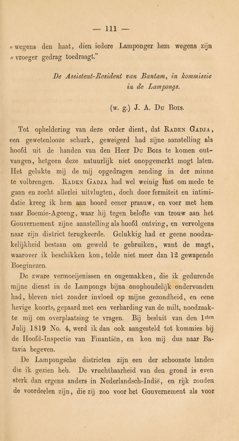 //wegens den haat, dien iedere Lam]oonger hem wegens zijn // vroeger gedrag toedraagt.” De Assistent-Resident van Bantam^ in kommissie in de Lam^ongs. (w. g.) J. A. Du Bois. Tot opheldering van deze order dient, dat Kaden Gadja, een gewetenlooze schurk, geweigerd had zijne aanstelling als hoofd uit de handen van den Heer Du Bois te komen ont- vangen, hetgeen deze natuurlijk niet onopgemerkt mogt laten. Het gelukte mij de mij opgedragen zending in der minne te volbrengen. Kaden Gadja had wel weinig lust om mede te gaan en zocht allerlei uitvlugten, doch door fermiteit en intimi- datie kreeg ik hem aan boord eener praauw, en voer met hem naar Boemie-Agoeng, waar hij tegen belofte van trouw aan het Gouvernement zijne aanstelling als hoofd ontving, en vervolgens naar zijn district terugkeerde. Gelukkig had er geene noodza- kelijkheid bestaan om geweld te gebruiken, want de magt, waarover ik beschikken kon, telde niet meer dan 12 gewapende Boeginezen. De zware vermoeijenissen en ongemakken, die ik gedurende myne dienst in de Kampongs bijna onophoudelijk ondervonden had, bleven niet zonder invloed op mijne gezondheid, en eene hevige koorts, gepaard met een verharding van de milt, noodzaak- te mij om overplaatsing te vragen. Bij besluit van den l^ten Julij 1819 No. 4, werd ik dan ook aangesteld tot kommies bij de Hoofd-Inspectie van Kinantiën, en kon mij dus naar Ba- tavia begeven. De Lampongsche districten zijn een der schoonste landen die ik gezien heb. De vruchtbaarheid van den grond is even sterk dan ergens anders in Nederlandsch-Indië, en rijk zouden de voordeelen zijn, die zij zoo voor het Gouvernement als voor