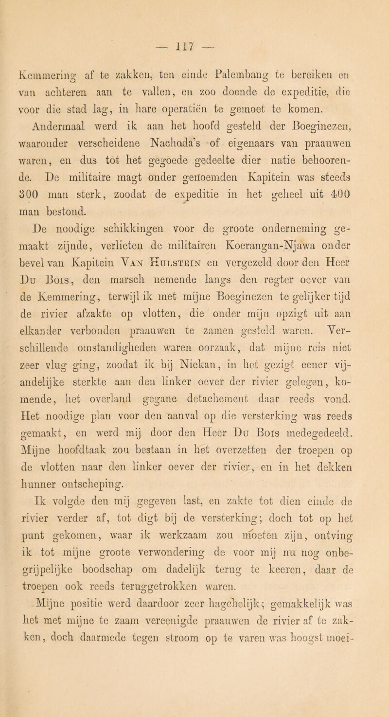 Keinineriiio’ af te zakken, ten einde Faleinbansi; te bereiken en van acliteren aan te vallen, en zoo doende de expeditie, die voor die stad lag, in hare operatiën te gemoet te komen. Andermaal werd ik aan het hoofd gesteld der Boeginezen, waaronder verscheidene Nachada’s of eigenaars van praanwen waren, en dus tot het gegoede gedeelte dier natie behooren- de. De militaire magt onder genoemden Kapitein was steeds 300 man sterk, zoodat de expeditie in het geheel uit 400 man bestond. De noodige schikkingen voor de groote onderneming ge- maakt zijnde, verlieten de militairen Koeraiigan-Njawa onder bevel van Kapitein Van Kut.stein en vergezeld door den Heer Du Büis, den marsch nemende langs den regter oever van de Kemmering, terwijl ik met mijne Boeginezen tegelijkertijd de rivier afzakte op vlotten, die onder mijn opzigt uit aan elkander verbonden praanwen te zamen gesteld waren. Ver- schillende omstandigheden waren oorzaak, dat mijne reis niet zeer vlug ging, zoodat ik bij Niekan, in het gezigt eener vij- andelijke sterkte aan den linker oever der rivier gelegen, ko- mende, het overland gegane detachement daar reeds vond. Het noodige plan voor den aanval op die versterking was reeds gemaakt, en werd mij door den Heer Du Bois medegedeeld. Mijne hoofdtaak zou bestaan in het overzetten der troepen op de vlotten naar den linker oever der rivier, en in het dekken Imnner ontscheping. Ik volgde den mij gegeven last, en zakte tot dien einde de rivier verder af, tot digt bij de versterking; doch tot op het punt gekomen, waar ik werkzaam zou inoeten zijn, ontving ik tot mijne groote verwondering de voor mij nu nog onbe- grijpelijke boodschap om dadelijk terug te keeren, daar de troepen ook reeds teruggetrokken waren. Mijne positie werd daardoor zeer hagchelijk-; gemakkelijk was het met mijne te zaam vereenigde praanwen de rivier af te zak- ken, doch daarmede tegen stroom op te varen was hoogst moei-