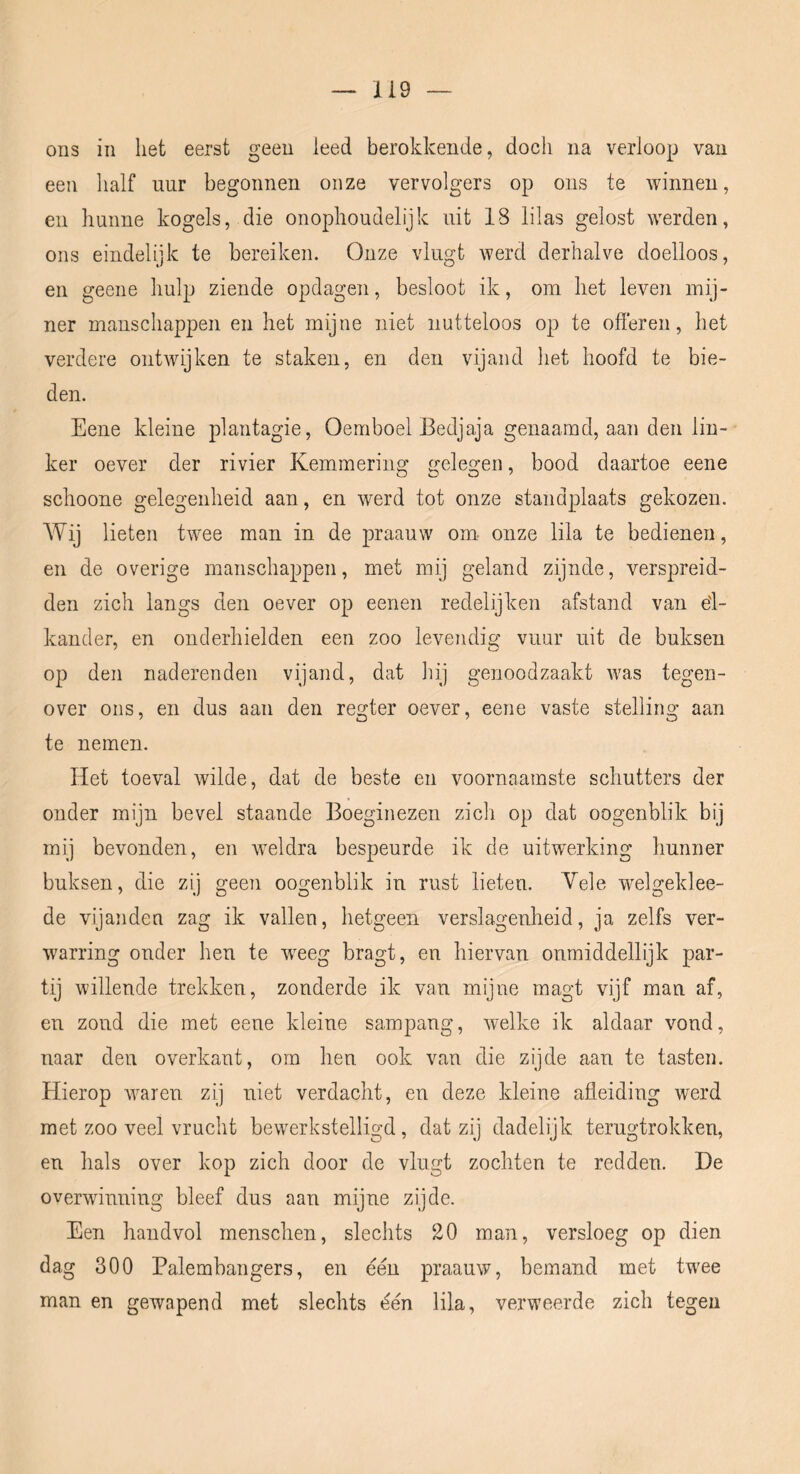 ons in liet eerst geen leed berokkende, doch na verloop van een half uur begonnen onze vervolgers op ons te winnen, en hunne kogels, die onophoudelijk uit 18 lilas gelost werden, ons eindelijk te bereiken. Onze vlugt werd derhalve doelloos, en geene hulp ziende opclagen, besloot ik, om het leven mij- ner manschappen en het mijne niet nutteloos op te ofleren, het verdere ontwijken te staken, en den vijand het hoofd te bie- den. Eene kleine plantagie, Oemboel Bedjaja genaamd, aan den lin- ker oever der rivier Kemmering gelegen, bood daartoe eene schoone gelegenheid aan, en werd tot onze standplaats gekozen. Wij lieten twee man in de praauw om- onze lila te bedienen, en de overige manschappen, met mij geland zijnde, verspreid- den zich langs den oever op eenen redelijken afstand van el- kander, en onderhielden een zoo levendig’ vuur uit de buksen op den naderenden vijand, dat hij genoodzaakt was tegen- over ons, en dus aan den regter oever, eene vaste stelling aan te nemen. Het toeval wilde, dat de beste en voornaamste schutters der onder mijn bevel staande Boeginezen zich op dat oogenblik bij mij bevonden, en \veldra bespeurde ik de uitwerking hunner buksen, die zij geen oogenblik in rust lieten. Vele w^elgeklee- de vijanden zag ik vallen, hetgeen verslagenheid, ja zelfs ver- warring onder hen te wxeg bragt, en hiervan onmiddellijk par- tij willende trekken, zonderde ik van mijne magt vijf man af, en zond die met eene kleine sampang, welke ik aldaar vond, naar den overkant, om hen ook van die zijde aan te tasten. Hierop Avaren zij niet verdacht, en deze kleine afleiding werd met zoo veel vrucht bewerkstelligd, dat zij dadelijk terugtrokken, en hals over kop zich door de vlugt zochten te redden. De overwinning bleef dus aan mijne zijde. Een haudvol menschen, slechts 20 man, versloeg op dien dag 300 Palembangers, en één praauw, bemand met twee man en gewapend met slechts één lila, verweerde zich tegen