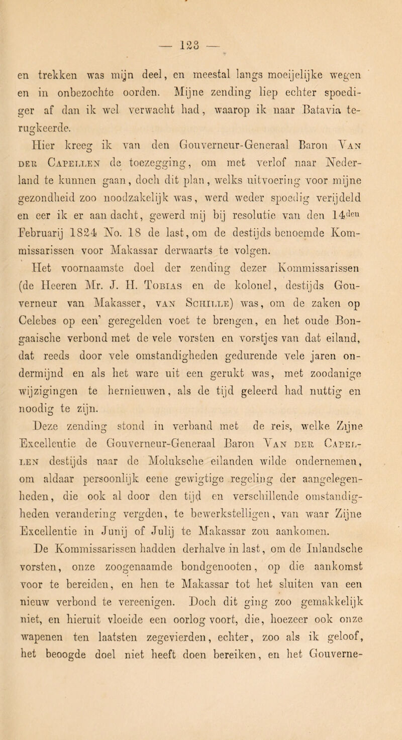 128 en trekken was mijn deel, en meestal langs moeijelijke wegen en in onbezochte oorden. Mijne zending liep echter spoedi- ger af dan ik wel verwacht had, waarop ik naar Batavia te- ruorkeerde. O Hier kreesr ik van den Gouverneur-Generaal Baron AGin O DEU Capellen de toezegging, om met verlof naar Neder- land te kunnen gaan, doch dit plan, welks uitvoering voor mijne gezondheid zoo noodzakelijk Avas, werd weder spoedig verijdeld en eer ik er aandacht, gewerd mij bij resolutie van den Februarij 1824 No. 18 de last, om de destijds benoemde Kom- missarissen voor Makassar deiUAaaarts te volgen. Het voornaamste doel der zendim^ dezer Kommissarissen (de Heeren Mr. J. H. Tobias en de kolonel, destijds Gou- verneur van Makasser, van Sci-iiTmE) Avas, om de zaken op Celebes op een’ geregelden voet te brengen, en het oude Bon- gaaische verbond met de vele vorsten en vorstjes van dat eiland, dat reeds door vele omstandigheden gedurende vele jaren on- dermijnd en als het Avare uit een gerukt Avas, met zoodanige wijzigingen te hernieuAven, als de tijd geleerd had nuttig en noodig te zijn. Deze zending stond in verband met de reis, Avelke Zijne Excellentie de Gouverneur-Generaal Baron Van deu Capel- i.EN destijds naar de Moluksche eilanden Avilde ondernemen, om aldaar persoonlijk eene gCAvigtige regeling der aangelegen- heden, die ook al door den tijd en verschillende omstandig- heden verandering vergden, te bcAverkstelligen, van Avaar Zijne Excellentie in Junij of Julij te Makassar zou aankomen. De Kommissarissen hadden derhalve in last, om de Inlandsche vorsten, onze zoogenaamde bondgenooten, op die aankomst Amor te bereiden, en hen te Makassar tot het sluiten van een nieuw verbond te vereenigen. Doch dit ging zoo gemakkelijk niet, en hieruit vloeide een oorlog voort, die, hoezeer ook onze AAupenen ten laatsten zegevierden, echter, zoo als ik geloof, het beoogde doel niet heeft doen bereiken, en het Gouverne-