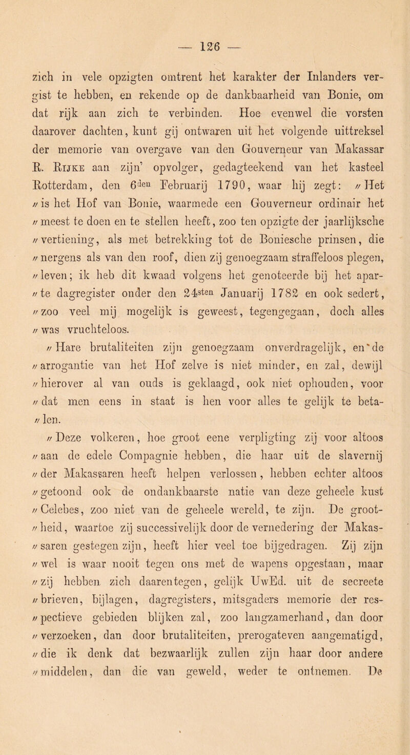 zich in vele opzigten omtrent het karakter der Inlanders ver> gist te hebben, en rekende op de dankbaarheid van Bonie, om dat rijk aan zich te verbinden. Hoe evenwel die vorsten daarover dachten, kunt gij ontwaren uit het volgende uittreksel der memorie van overgave van den Gouverneur van Makassar E. Eijke aan zijn’ opvolger, gedagteekend van het kasteel Eotterdam, den Eebruarij 1790, waar hij zegt: //Het // is het Hof van Bonie, waarmede een Gouverneur ordinair het //meest te doen en te stellen heeft, zoo ten opzigte der jaarlijksche //vertiening, als met betrekking tot de Boniesche prinsen, die // nergens als van den roof, dien zij genoegzaam strafieloos plegen, // leven; ik heb dit kwaad volgens het genoteerde bij het apar- //te dagregister onder den 2Isten Januarij 1782 en ook sedert, //zoo veel mij mogelijk is geweest, tegengegaan, doch alles // was vruchteloos. //Hare brutaliteiten zijn genoegzaam onverdragelijk, en'de //arrogantie van het Hof zelve is niet minder, en zal, dewijl //hierover al van ouds is geklaagd, ook niet ophouden, voor // dat men eens in staat is hen voor alles te gelijk te beta- // len. // Deze volkeren, hoe groot eene verpligting zij voor altoos //aan de edele Compagnie hebben, die haar uit de slavernij // der Makassaren heeft helpen verlossen , hebben echter altoos //getoond ook de ondankbaarste natie van deze geheele kust //Celebes, zoo niet van de geheele wereld, te zijn. De groot- //lieid, waartoe zij successivelijk door de vernedering der Makas- //saren gestegen zijn, heeft hier veel toe bijgedragen. Zij zijn // wel is waar nooit tegen ons met de wapens opgestaan, maar //zij hebben zich daarentegen, gelijk UwEd. uit de secreete //brieven, bijlagen, dagregisters, mitsgaders memorie der res- //pectieve gebieden blijken zal, zoo langzamerhand, dan door //verzoeken, dan door brutaliteiten, prerogateven aangematigd, // die ik denk dat bezwaarlijk zullen zijn haar door andere //middelen, dan die van geweld, weder te ontnemen. De