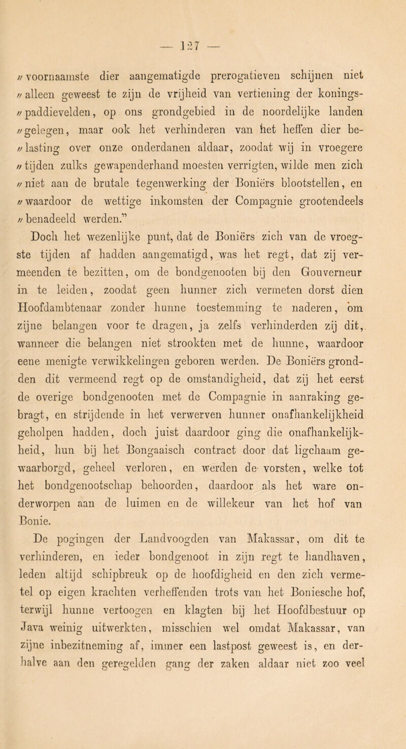 // voornaamste dier aaiigematigde prerogatieven schijnen niet // alleen geweest te zijn de vrijheid van vertiening der konings- //paddievelden, op ons grondgebied in de noordelijke landen //gelegen, maar ook het verhinderen van het heffen dier be- //lasting over onze onderdanen aldaar, zoodat wij in vroegere // tijden zulks gewapenderhand moesten verrigten, wilde men zich // niet aan de brutale tegenwerking der Boniërs blootstellen, en //waardoor de wettige inkomsten der Compagnie grootendeels // benadeeld werden.” Doch het wezenlijke punt, dat de Boniërs zich van de vroeg- ste tijden af hadden aangematigd, was het regt, dat zij ver- meenden te bezitten, om de bondgenooten bij den Gouverneur in te leiden, zoodat geen hunner zich vermeten dorst dien Hoofdambtenaar zonder hunne toestemming te naderen, bm zijne belangen voor te dragen, ja zelfs verhinderden zij dit, wanneer die belangen niet strookten met de hunne, waardoor eene menigte verwikkelingen geboren werden. De Boniërs grond- den dit vermeend regt op de omstandigheid, dat zij het eerst de overige bondgenooten met de Compagnie in aanraking ge- bragt, en strijdende in het verwerven hunner onafhankelijkheid geholpen hadden, doch juist daardoor ging die onafhankelijk- heid, hun bij het Bongaaisch contract door dat ligchaam ge- w^aarborgd, geheel verloren, en werden de vorsten, welke tot het bondgenootschap behoorden, daardoor als het ware on- derworpen aan de luimen en de willekeur van het hof van Bonie. De pogingen der Landvoogden van Makassar, om dit te verhinderen, en ieder bondgenoot in zijn regt te liandhaven, leden altijd schipbreuk op de hoofdigheid en den zich verme- tel op eigen krachten verheflcnden trots van het Boniesche hof, terwijl hunne vertoogen en klagten bij het Hoofdbestuur op Java weinig uitwerkten, misschien wel omdat Makassar, van zijne inbezitneming af, immer een lastpost geweest is, en der- halve aan den geregelden gang der zaken aldaar niet zoo veel