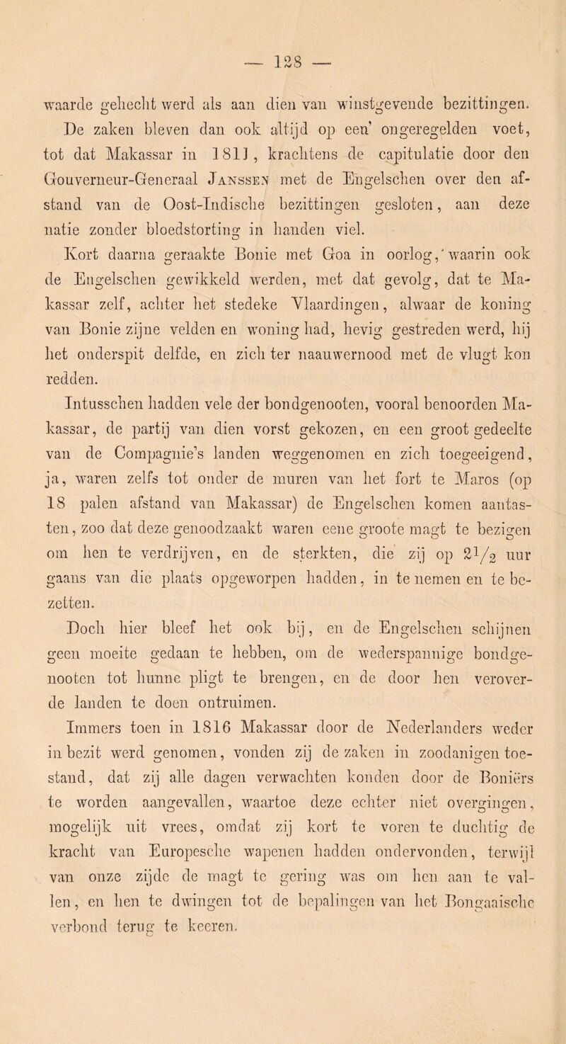 waarde gelieclit werd als aan dien van Mn'nstgevende bezittingen. De zaken bleven dan ook altijd op een ongeregelden voet, tot dat Makassar in 1811 , kraclitens de capitulatie door den Gouverneur-Generaal Janssen met de Engelsclien over den af- stand van de Oost-Indisclie bezittingen gesloten, aan deze natie zonder bloedstortino; in banden viel. Kort daarna geraakte Bonie met Goa in oorlog,'waarin ook de Engelsclien gewikkeld wxrden, met dat gevolg, dat te Ma- kassar zelf, acliter bet stedeke Ylaardingen, alwaar de koning van Bonie zijne velden en woning bad, bevig gestreden werd, bij bet onderspit delfde, en zicb ter naanwernood met de vlugt kon redden. Intusscben badden vele der bondgenooten, vooral benoorden Ma- kassar, de partij van dien vorst gekozen, en een groot gedeelte van de Compagnie’s landen weggenomen en zicb toegeeigend, ja, waren zelfs tot onder de muren van bet fort te Maros (op 18 palen afstand van Makassar) de Engelscbeii komen aantas- ten, zoo dat deze genoodzaakt waren eene groote magt te bezio-en om ben te verdrijven, en de sterkten, die zij op 21/2 uur gaans van die plaats opgeworpen badden, in te nemen en te be- zetten. Docb bier bleef bet ook bij, en de Engelscben scbijnen geen moeite gedaan te bebben, om de wederspannige bondge- nooten tot bunne pligt te brengen, en de door ben verover- de landen te doen ontruimen. Immers toen in 1816 Makassar door de Nederlanders weder in bezit werd genomen, vonden zij de zaken in zoodanigen toe- stand, dat zij alle dagen verwacbten konden door de Boniërs te worden aangevallen, waartoe deze ecbter niet overgingen, mogelijk uit vrees, omdat zij kort te voren te duchtig de kracbt van Europescbe wapenen badden ondervonden, terwijl van onze zijde de magt te gering was om ben aan te val- len , en ben te dwingen tot de bepalingen van bet Bongaaisclic verbond terug te keeren.