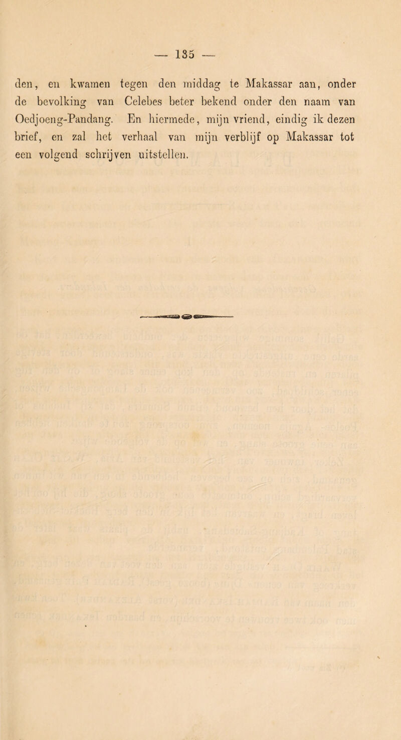 den, en kwamen tegen den middag te Makassar aan, onder de bevolking van Celebes beter bekend onder den naam van Oedjoeng-Pandang. En liiermede, mijn vriend, eindig ik dezen brief, en zal het verhaal van mijn verblijf op Makassar tot een volgend schrijven uitstellen.