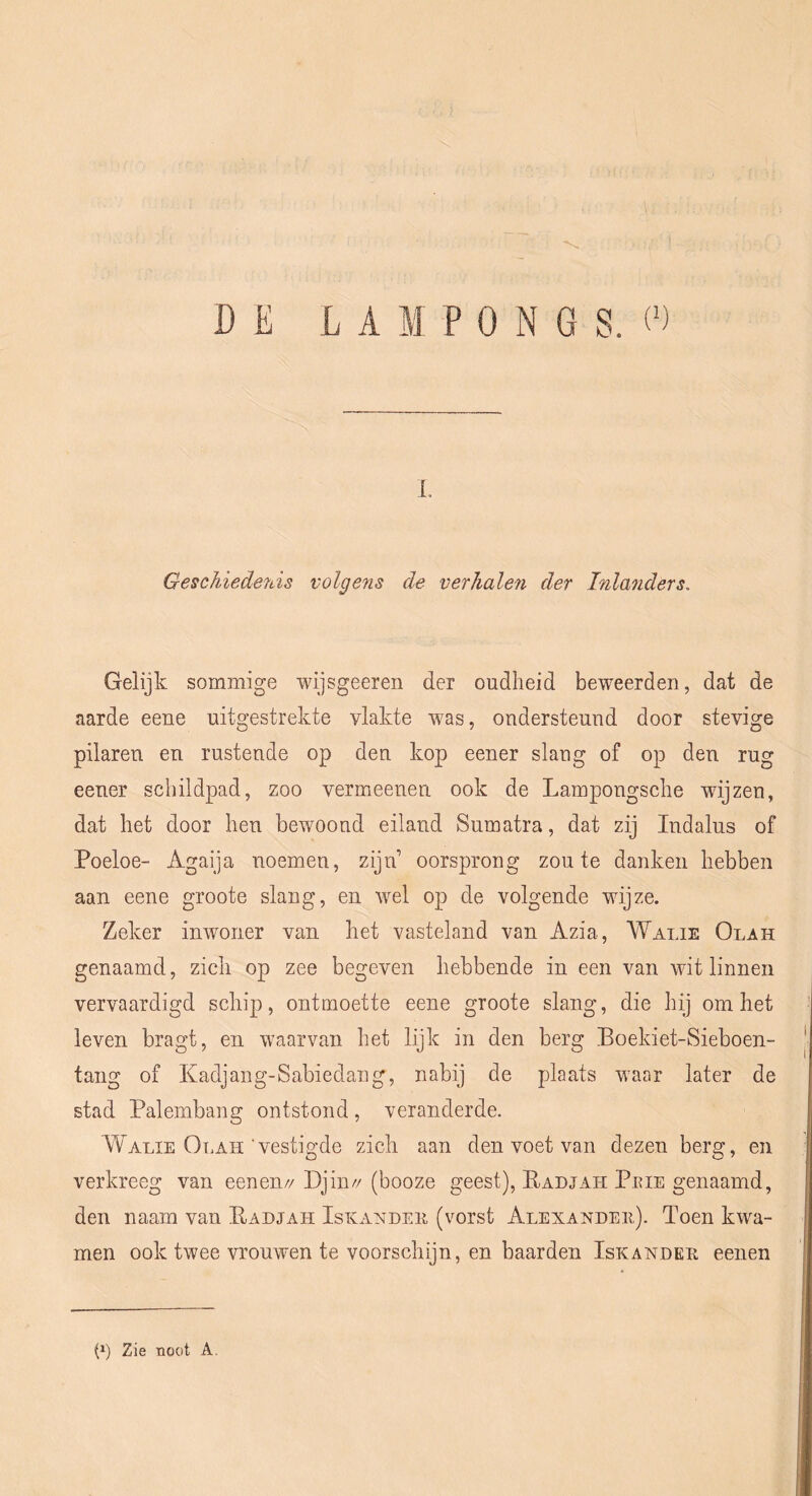 1. Geschiedenis volgens de verhalen der Inlanders, Gelijk sommige wijsgeeren der oudheid beweerden, dat de aarde eene uitgestrekte vlakte was, ondersteund door stevige pilaren en rustende op den kop eener slang of op den rug eener schildpad, zoo vermeenen ook de Lampongsche wijzen, dat het door hen bewoond eiland Sumatra, dat zij Indalus of Poeloe- Agaija noemen, zijn oorsprong zoute danken hebben aan eene groote slang, en wel op de volgende wijze. Zeker inwoner van het vasteland van Azia, Walie Olah genaamd, zich op zee begeven hebbende in een van witlinnen vervaardigd schip, ontmoette eene groote slang, die hij om het leven bragt, en waarvan het lijk in den berg Boekiet-Sieboen- tang of Kadjang-Sabiedang, nabij de plaats waar later de stad Palembang ontstond, veranderde. Walie Olah'vestigde zich aan den voet van dezen berg, en verkreeg van eenen// Djin// (booze geest), Badjah Peie genaamd, den naam van Eadjah Iskandee (vorst Alexandeii). Toen kwa- men ook twee vrouwen te voorschijn, en baarden Iskandeh eenen G) Zie noot A,