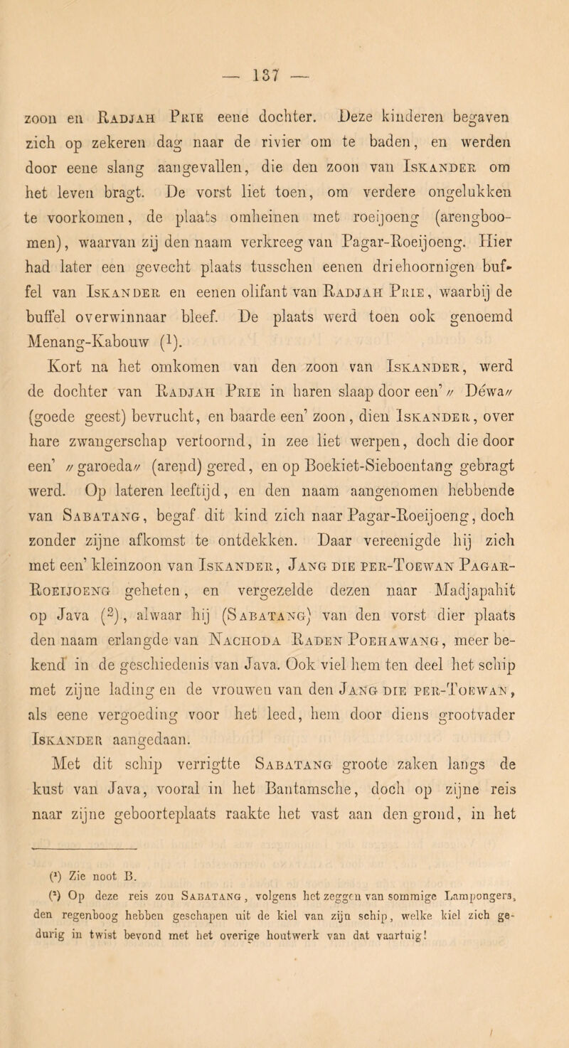 20011 eii E.ADJAH PiiiE 66116 docliter. JJeze kinderen begaven zich op zekeren dag* naar de rivier om te baden, en werden door eene slang aangevallen, die den zoon vaii Iskandek om het leven bragt. De vorst liet toen, om verdere ongelukken te voorkomen, de plaats omheinen met roeijoeng (arengboo- men), waarvan zij den naam verkreeg van Pagar-Eoeijoeng. Hier had later een gevecht plaats tnsschen eenen driehoornigen buf- fel van IsKANDER en eenen olifant van Eadjah Prie , waarbij de buffel overwinnaar bleef. De plaats werd toen ook genoemd Menang-Kabouw (l). Kort na het omkomen van den zoon van Iskander, werd de dochter van Eadjah Prie in haren slaap door een’ // Déwa// (goede geest) bevrucht, en baarde een’ zoon , dien Iskander, over hare zwangerschap vertoornd, in zee liet werpen, doch die door een’ //garoeda// (arend) gered, en op Boekiet-Sieboeiitang gebragt werd. Op lateren leeftijd, en den naam aangenomen hebbende van Sabatang, begaf dit kind zich naar Pagar-Eoeijoeng, doch zonder zijne afkomst te ontdekken. Daar vereenigde hij zich met een’ kleinzoon van Iskander, Jang die per-Toewan Pagar- Eoeijoeng geheten, en vergezelde dezen naar Madjapahit op Java (2), alwaar hij (Sabatang) van den vorst dier plaats den naam erlangde van Nachoda Eaden Poehawang, meerbe- kend in de geschiedenis van Java. Ook viel hem ten deel het schip met zijne lading en de vrouwen van den Jang die per-Tüewan , als eene vergoeding voor het leed, hem door diens grootvader IsKANDER aangedaan. Met dit schip verrigtte Sabatang groote zaken langs de kust van Java, vooral in het Bantamsche, doch op zijne reis naar zijne geboorteplaats raakte het vast aan den grond, in het (*) Zie noot B. P) Op deze reis zou Sabatang, volgens het zeggen van sommige Larapongers, den regenboog hebben geschapen uit de kiel van zijn schip, welke kiel zich ge- durig in twist bevond met het overige houtwerk van dat vaartuig!