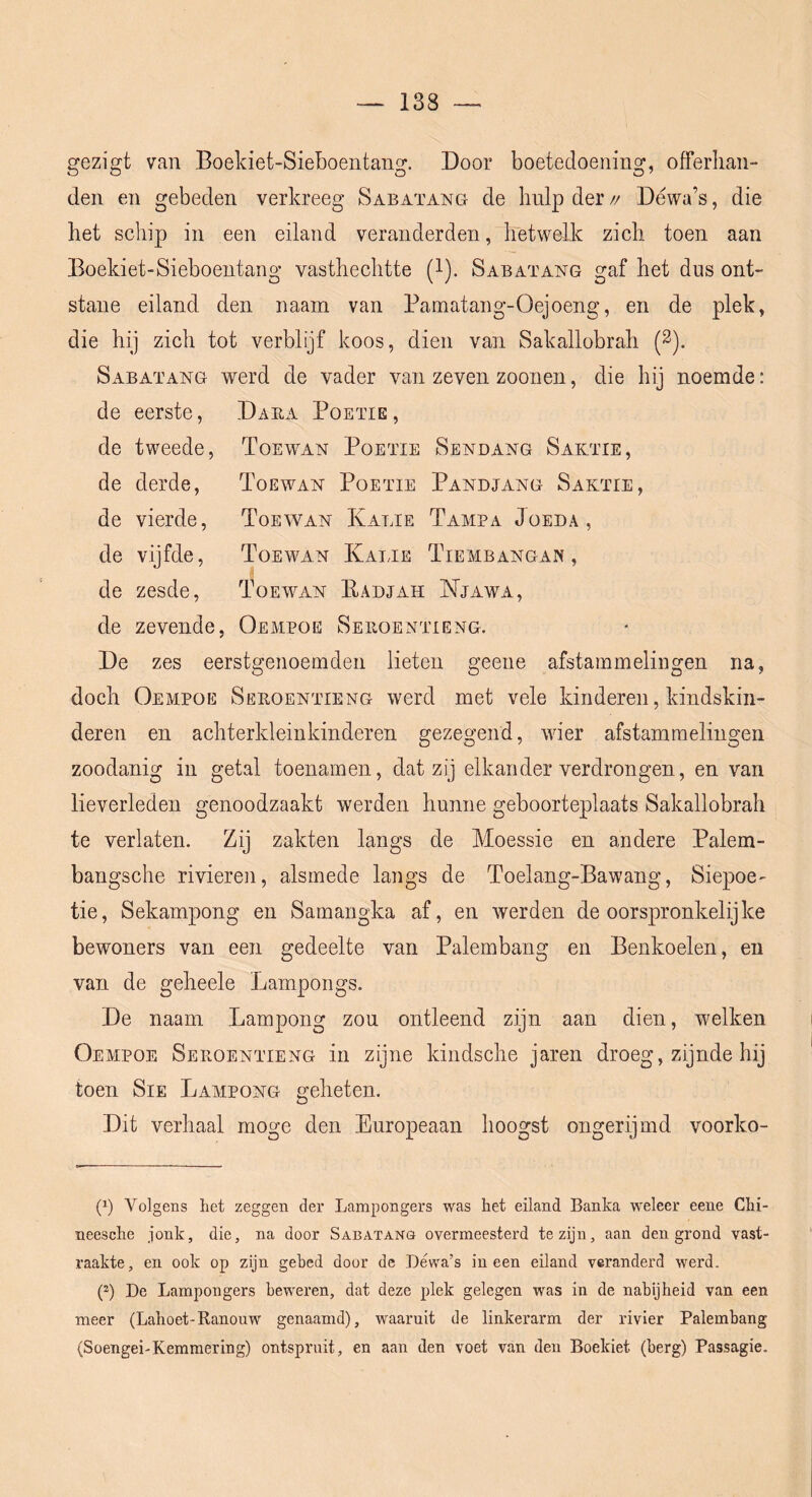 gezigt van Boekiet-Sieboentang. Door boetedoening, offerhan- den en gebeden verkreeg Sabatang de Imlp der // Déwa’s, die het schip in een eiland veranderden, hetwelk zich toen aan Boekiet-Sieboentang vasthechtte (l). Sabatang gaf het dus ont- stane eiland den naam van Bamatang-Oejoeng, en de plek, die hij zich tot verblijf koos, dien van Sakallobrah (2). Sabatang werd de vader van zeven zoonen, die hij noemde: de eerste, Daea Boette , de tweede, Toew^an Boette Sendang Saktte, de derde. Toewan Boette Bandjang Saktie, de vierde, Toewan Katte Tampa Joeda , de vijfde, Toewan Katte Tiembangan , de zesde, Toewan EadJxIH Njawa, de zevende, Oempoe Sehoentteng. De zes eerstgenoemden lieten geene afstammelingen na, doch Oempoe Seroentteng werd met vele kinderen, kindskin- deren en achterkleinkinderen gezegend, wier afstammelingen zoodanig in getal toenamen, dat zij elkander verdrongen, en van lieverleden genoodzaakt werden hunne geboorteplaats Sakallobrah te verlaten. Zij zakten langs de Moessie en andere Balem- bangsche rivieren, alsmede langs de Toelang-Bawang, Siepoe- tie, Sekampong en Sarnangka af, en werden de oorspronkelijke bewoners van een gedeelte van Balembang en Benkoelen, en van de geheele Kampongs. De naam Kampong zou ontleend zijn aan dien, welken Oempoe Seroentteng in zijne kindsche jaren droeg, zijnde hij toen SiE Kampong geheten. Dit verhaal moge den Europeaan hoogst ongerijmd voorko- (^) Volgens liet zeggen der Lampongers was het eiland Banlca weleer eene Chi- neesche jonk, die, na door Sabatang overmeesterd te zijn, aan den grond vast- raakte, en ook op zijn gebed door de Déwa’s ineen eiland veranderd werd. p) De Lampongers beweren, dat deze plek gelegen was in de nabijheid van een meer (Lahoet-Ranouw genaamd), waaruit de linkerarm der rivier Palemhang (Soengei-Kemmering) ontspruit, en aan den voet van den Boekiet (berg) Passagio.