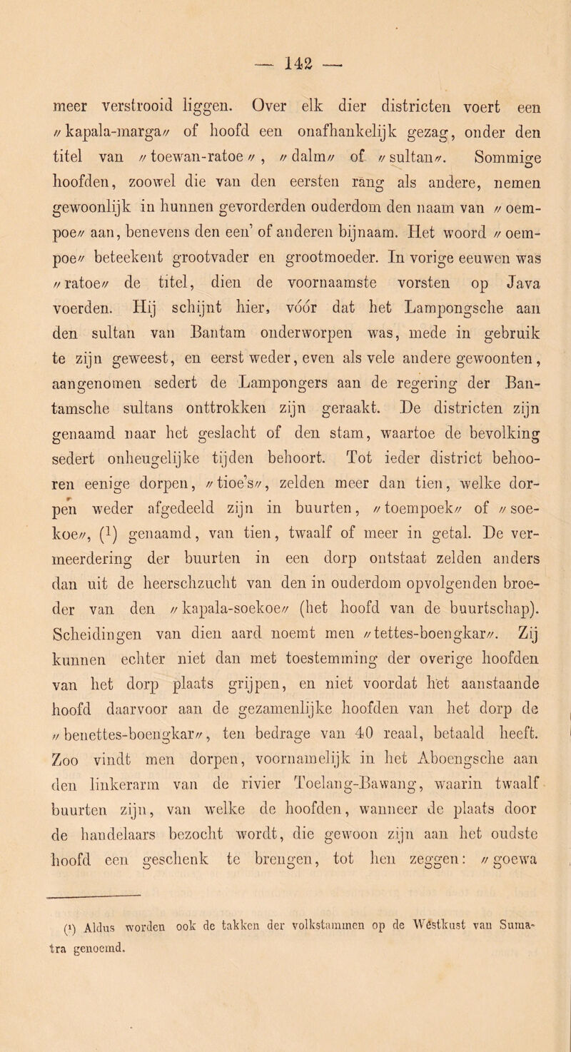 meer verstrooid liggen. Over elk dier districten voert een //kapala-marga// of hoofd een onafhankelijk gezag, onder den titel van //toewan-ratoe//, //daim// of //sultan//. Sommio-e ’ o hoofden, zoowel die van den eersten rang als andere, nemen gewoonlijk in hunnen gevorderden ouderdom den naam van // oem- poe// aan, benevens den een’ of anderen bijnaam. Het woord // oem- poe// beteekent grootvader en grootmoeder. In vorige eeuwen was z/ratoe// de titel, dien de voornaamste vorsten op Java voerden. Hij schijnt hier, voor dat het Lampongsche aan den sultan van Bantam onderworpen was, mede in gebruik te zijn geweest, en eerst weder, even als vele andere gewoonten, aangenomen sedert de Lampongers aan de regering der Ban- tamsche sultans onttrokken zijn geraakt. He districten zijn genaamd naar het geslacht of den stam, waartoe de bevolking sedert onheugelijke tijden behoort. Tot ieder district behoo- ren eenige dorpen, //tioe’s//, zelden meer dan tien, welke dor- pen weder afgedeeld zijn in buurten, //toempoek// of //soe- koe//, (1) genaamd, van tien, twaalf of meer in getal. He ver- meerdering der buurten in een dorp ontstaat zelden anders dan uit de heerschzucht van den in ouderdom opvolgenden broe- der van den // kapala-soekoe// (het hoofd van de buurtschap). Scheidingen van dien aard noemt men //tettes-boengkar//. Zij kunnen echter niet dan met toestemming der overige hoofden van het dorp plaats grijpen, en niet voordat het aanstaande hoofd daarvoor aan de gezamenlijke hoofden van het dorp de ;/benettes-boengkar//, ten bedrage van 40 reaal, betaald heeft. Zoo vindt men dorpen, voornamelijk in het Aboengsche aan den linkerarm van de rivier Toelang-Bawang, waarin twaalf buurten zijn, van w'elke de hoofden, wanneer de plaats door de handelaars bezocht wordt, die gewoon zijn aan het oudste hoofd een geschenk te brengen, tot hen zeggen: // goewa p) Aldus worden ook de takken der volkstammen op de Westkust van Suraa- tra genoemd.