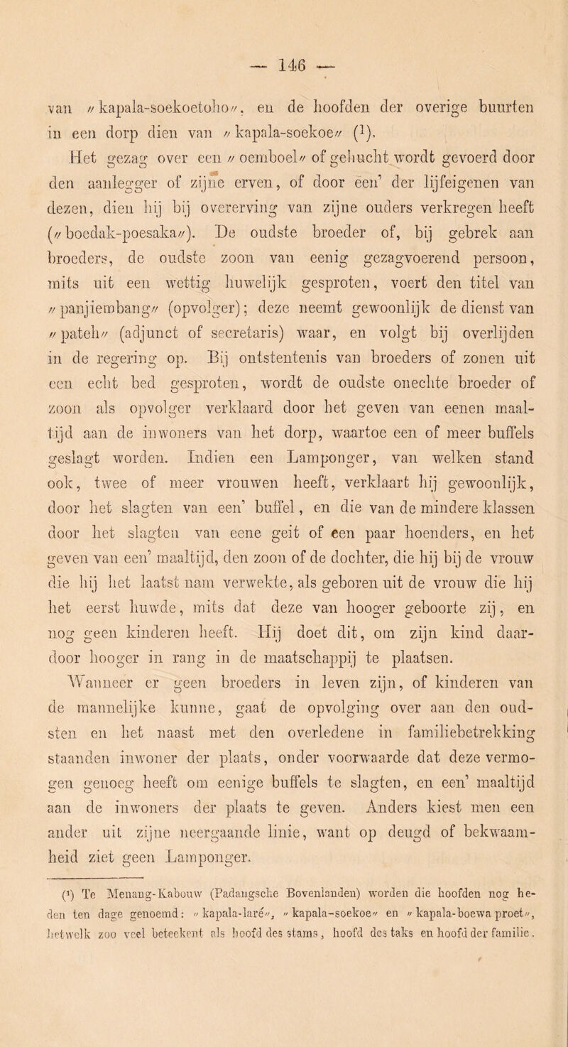 van //kapala-soekoetülio//. en de hoofden der overige bunrten in een dorp dien van n kapala-soekoe// (^), Het gezag over een // oemboek/ of gebucht wordt gevoerd door den aanlegger of zijne erven, of door éen’ der lijfeigenen van dezen, dien hij bij overerving van zijne ouders verkregen heeft (//boedak-poesaka//). De oudste broeder of, bij gebrek aan broeders, de oudste zoon van eenig gezagvoerend persoon, mits uit een wettig huwelijk gesproten, voert den titel van //panjiembang// (opvolger); deze neemt gewoonlijk de dienst van //pateh// (adjunct of secretaris) w^aar, en volgt bij overlijden in de regering op. Bij ontstentenis van broeders of zonen uit een echt bed gesproten, wordt de oudste onechte broeder of zoon als opvolger verklaard door het geven van eenen maal- tijd aan de inwoners van het dorp, waartoe een of meer buffels geslagt worden. Indien een Lamponger, van welken stand ook, twee of meer vrouwen heeft, verklaart hij gewmonlijk, door het slagten van een’ buffel, en die van de mindere klassen door het slagten van eene geit of een paar hoenders, en het geven van een’ maaltijd, den zoon of de dochter, die hij bij de vrouw die hij het laatst nam vervrekte, als geboren uit de vrouw die hij het eerst huwde, mits dat deze van hooger geboorte zij, en nog geen kinderen heeft. Hij doet dit, orn zijn kind daar- door hooger in rang in de maatschappij te plaatsen. A¥anneer er geen broeders in leven zijn, of kinderen van de mannelijke kunne, gaat de opvolging over aan den oud- sten en het naast met den overledene in familiebetrekking staanden inwoner der plaats, onder voorwaarde dat deze vermo- gen genoeg heeft om eenige bufiels te slagten, en een’ maaltijd aan de inwoners der plaats te geven. Anders kiest men een ander uit zijne neergaande linie, want op deugd of bekwaam- heid ziet geen Lamponger. (’) Te Menang-Kabouw (Padaugscbe Bovenlanden) worden die hoofden nog he- den ten dage genoemd: « kapala-laré, kapala-soekoe en  kapala-hoewa proet, JiPtwelk zoo veel beteekent als hoofd des stams, hoofd des taks en hoofd der familie.