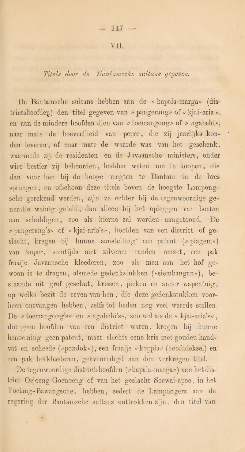 ViL Titels door de Bantamsche sultans gegeven. De Bantamsclie sultans hebben aan de // kapala-marga// (dis- trictshoofden) den titel gegeven van //pangerang//of//kjai-aria//, en aan de mindere hoofden dien van // toemangong// of n ngabehi//, naar mate de hoeveelheid van peper, die zij jaarlijks kon- den leveren, of naar mate de Avaarde was van het geschenk, waarmede zij de residenten en de Javaansche ministers, onder wier bestier zij behoorden, hadden weten om te koopen, die dan voor hen bij de hooge magten te Bantam in de bres sprongen; en ofschoon deze titels boven de hoogste Lampong- sche gerekend werden, zijn ze echter bij de tegenwoordige ge- neratie weinig geteld, dan alleen bij het opleggen van boeten aan schuldigen, zoo als hierna zal worden aangetoond. De //pangerang’s// of //kjai-aria’s//, hoofden van een district of ge- slacht, kregen bij hunne aanstelling' een patent (//piagem//) van koper, somtijds met zilveren randen omzet, een pak fraaije Javaansche kleederen, zoo als men aan het hof ge- woon is te dragen, alsmede gedenkstukken (//siembangan//), be- staande uit grof geschut, krissen, pieken en ander wapentuig, op Avelks bezit de erven van hen, die deze gedenkstukken voor- lieen ontvangen hebben, zelfs tot heden nog veel woarde stellen. De //toemangong’s// en //ngabehi’s//, zoo wel als de//kjai-aria’s//, die geen hoofden van een district Avaren, kregen bij hunne benoeming geen patent, maar slechts eene kris met gouden hand- vat en scheede (//pondok//), een fraaije //koppia// (hoofddeksel) en een pak hofkleederen, geëvenredigd aan den verkregen titel. De tegeiiAvoordige districtshoofden (//kapala-marga//) van het dis- trict Oejoeng-Goenoeng of van het geslacht Soewui-apoe, inliet Toelang-Baw’angsche, hebben, sedert de Lampongers aan de regering der Bantamsche sultans onttrokken zijn, den titel van