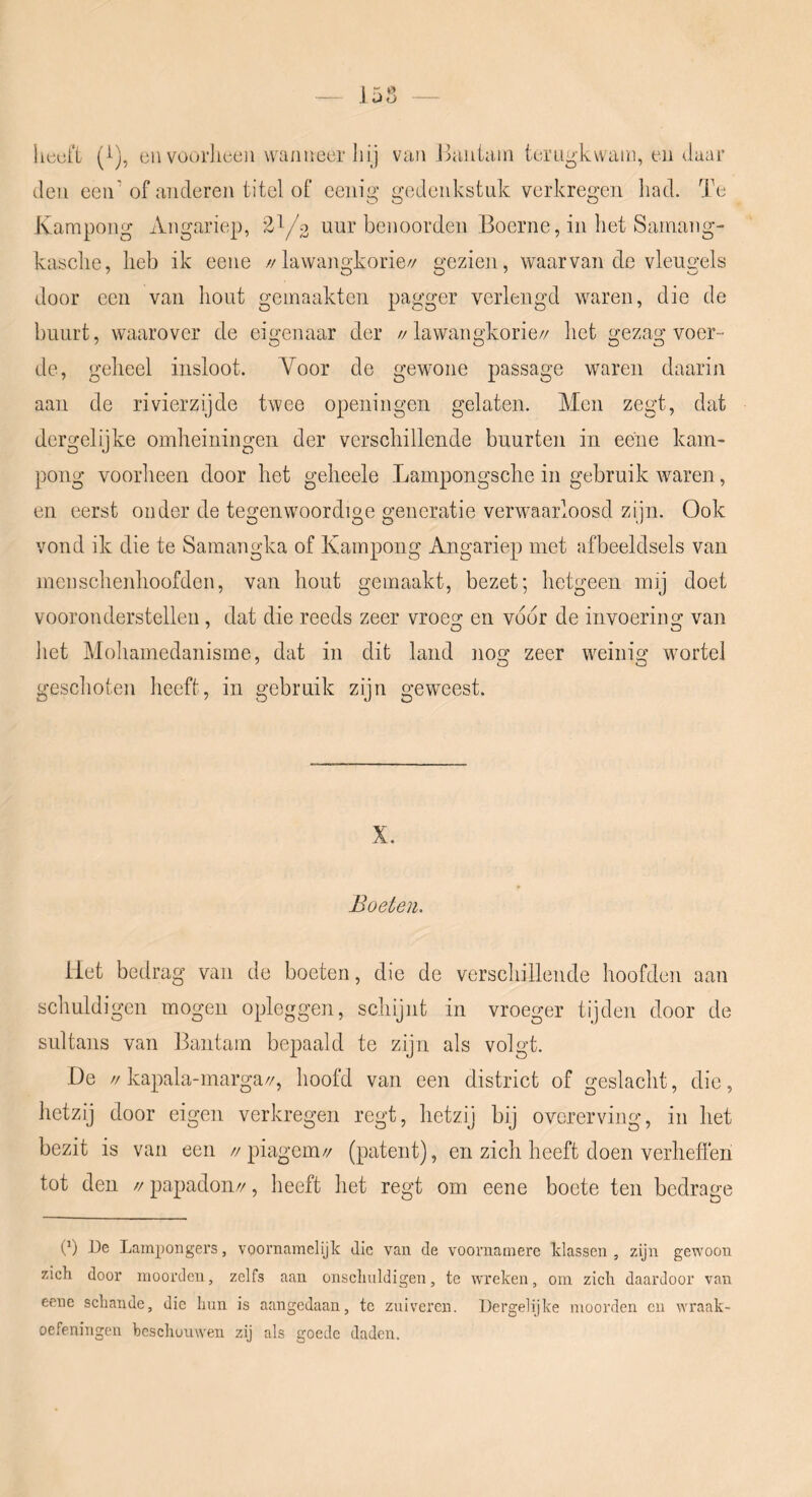 licofi (^), en vüorlieeii wanneer liij van Bantam terugkwam, en daar den een' of anderen titel of eenig gedenkstuk verkregen had. Te Kampong Angariep, 2^/0 uur benoorden Boerne, in het Samang- kasche, heb ik eene //lawangkorie// gezien, waarvan de vleugels door een van hout gemaakten pagger verlengd waren, die de buurt, waarover de eigenaar der //lawangkorie// het gezag voer- de, geheel insloot. Voor de gewone passage waren daarin aan de rivierzijde twee openingen gelaten. Men zegt, dat dergelijke omheiningeii der verschillende buurten in eene kam- pong voorheen door het geheele Lampongsche in gebruik waren, en eerst onder de tegenwoordige generatie verwaarloosd zijn. Ook vond ik die te Sainangka of Kampong Angariep met afbeeldsels van menschenhoofden, van hout gemaakt, bezet; hetgeen mij doet vooronderstellen, dat die reeds zeer vroede en voor de invoerino; van het Mohamedanisme, dat in dit land nog zeer weinig wortel geschoten heeft, in gebruik zijn geweest. X. Boeten. Het bedrag van de boeten, die de verschillende hoofden aan schuldigen mogen opleggen, schijnt in vroeger tijden door de sultans van Bantam bepaald te zijn als volgt. De //kapala-marga//, hoofd van een district of geslacht, die, hetzij door eigen verkregen regt, hetzij bij overerving, in het bezit is van een //piagem// (patent), en zich heeft doen verheffen tot den // papadon//, heeft het regt om eene boete ten bedrage P) De Lampongers, voornamelijk die van de voornamere klassen , zijn gewoon zich door moorden, zelfs aan onseliuldigen, te wreken, om zich daardoor van eene schande, die hun is aangedaan, te zuiveren. Dergelijke moorden cii wraak- oefeningen hcschüuwen zij als goede daden.