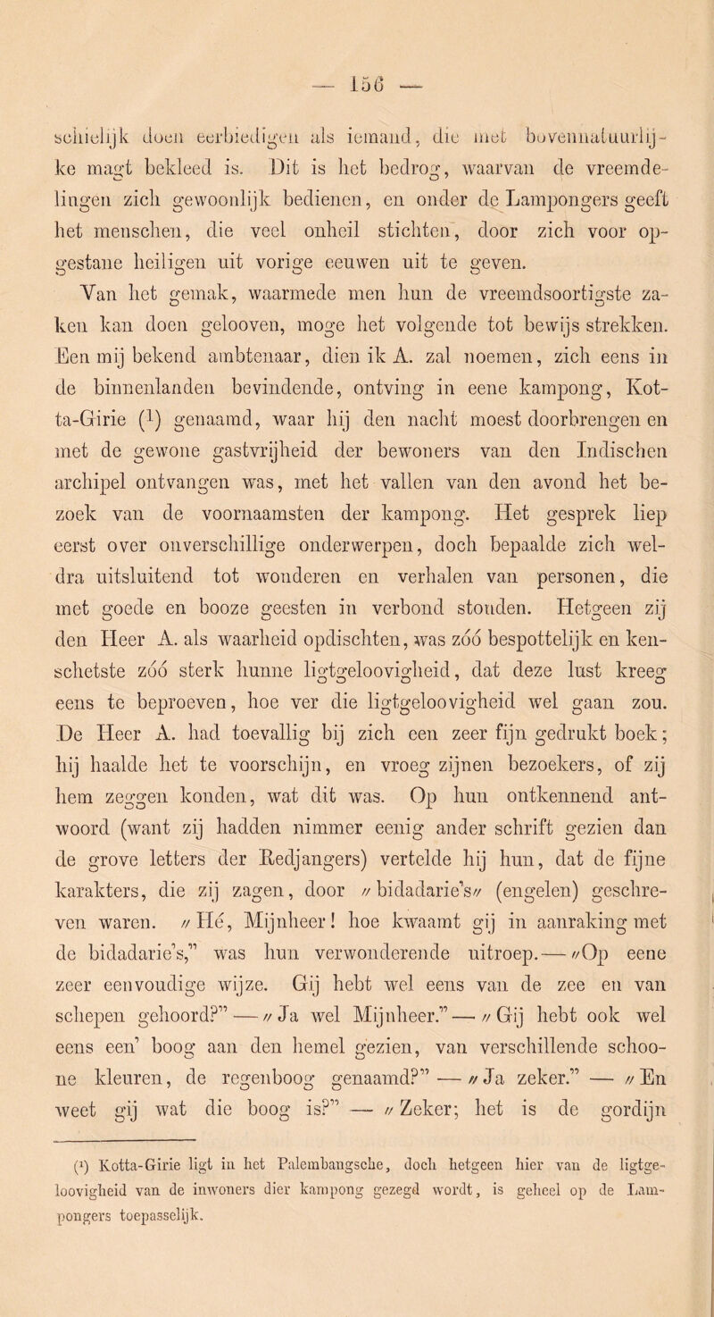 schielijk dücii eerbiedigen als iemand, die met bovennainnriij- ke mag't bekleed is. Dit is het bedrogr waarvan de vreemde- lingen zich gewoonlijk bedienen, en onder de Lampongers geeft het menschen, die veel onheil stichten, door zich voor op- gestane heiligen uit vorige eeuwen uit te geven. Van het gemak, waarmede men hun de vreemdsoortigste za- ken kan doen gelooven, moge het volgende tot bewijs strekken. Een mij bekend ambtenaar, dien ik A. zal noemen, zich eens in de binnenlanden bevindende, ontving in eene kampong, Kot- ta-Girie (^) genaamd, waar hij den nacht moest doorbrengen en met de gewone gastvrijheid der bewoners van den Indischen archipel ontvangen was, met het vallen van den avond het be- zoek van de voornaamsten der kampong. Het gesprek liep eerst over onverschillige onderwerpen, doch bepaalde zich wel- dra uitsluitend tot wonderen en verhalen van personen, die met goede en booze geesten in verbond stonden. Hetgeen zij den Heer A. als waarheid opdischten, was zbó bespottelijk en ken- schetste zbó sterk hunne ligtgeloovigheid, dat deze lust kreeg eens te beproeven, hoe ver die ligtgeloovigheid wel gaan zou. He Heer A. had toevallig bij zich een zeer fijn gedrukt boek; hij haalde het te voorschijn, en vroeg zijnen bezoekers, of zij hem zeggen konden, wat dit was. Op hun ontkennend ant- woord (want zi] hadden nimmer eenig ander schrift gezien dan de grove letters der Eedjangers) vertelde hij hun, dat de fijne karakters, die zij zagen, door //bidadarie’s// (engelen) geschre- ven waren. //Hé, Mijnheer! hoe kwaamt gij in aanraking met de bidadario’s,” was hun verwonderende uitroep.— //Op eene zeer eenvoudige wijze. Gij hebt wel eens van de zee en van schepen gehoord?” — //Ja wel Mijnheer.”—Gij hebt ook wel eens een boog aan den hemel gezien, van verschillende schoo- ne kleuren, de regenboog genaamd?”-—//Ja zeker.” — //En weet gij wat die boog is?” — // Zeker; het is de gordijn (p Kotta-Girie ligt iii liet Palembangsclie, doch hetgeen hier van de ligtge- loovigheid van de inwoners dier kampong gezegd wordt, is geheel op de Lam- pongers toepasselijk.