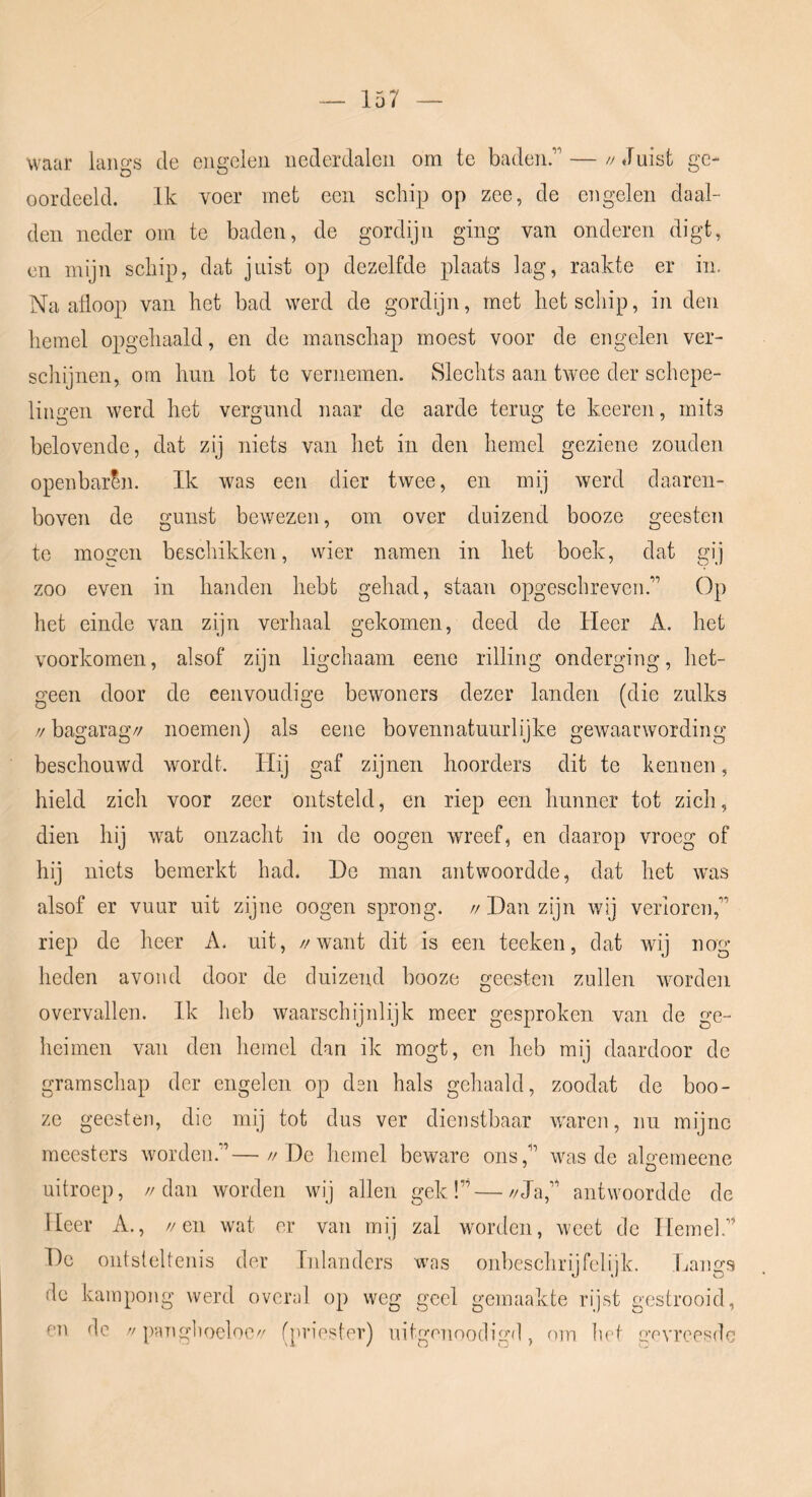 waar langs dn ciig’Glcii nederdalen om te baden.’ —//Juist ge- oordeeld. Ik voer met een schip op zee, de engelen daal- den neder om te baden, de gordijn ging van onderen digt, en mijn schip, dat juist op dezelfde plaats lag, raakte er in. Naafloop van het bad werd de gordijn, met liet schip, in den hemel opgehaald, en de manschap moest voor de engelen ver- schijnen, om linn lot te vernemen. Slechts aan twee der schepe- lingen werd liet vergund naar de aarde terug te keeren, mits belovende, dat zij niets van het in den hemel geziene zonden openbaren. Ik was een dier twee, en mij werd daaren- boven de gunst bewezen, om over duizend booze geesten te mogen beschikken, wier namen in liet boek, dat gij zoo even in banden hebt gehad, staan opgeschreven.” Op het einde van zijn verhaal gekomen, deed de Heer A. het voorkomen, alsof zijn ligchaam eene rilling onderging, het- geen door de eenvoudige bewoners dezer landen (die zulks >/ bagarag// noemen) als eene bovennatuurlijke gewaarwording beschouwd wordt. Hij gaf zijnen hoorders dit te kennen, hield zich voor zeer ontsteld, en riep een hunner tot zich, dien hij wat onzacht in de oogen wreef, en daarop vroeg of hij niets bemerkt had. He man antwoordde, dat het was alsof er vuur uit zijne oogen sprong. // Dan zijn wij verloren,” riep de heer A. uit, //want dit is een teeken, dat wij nog heden avond door de duizend booze geesten zullen worden overvallen. Ik heb waarschijnlijk meer gesproken van de ge- heimen van den hemel dan ik mogt, en heb mij daardoor de gramschap der engelen op dsn hals gehaald, zoodat de boo- ze geesten, die mij tot dus ver dienstbaar w'aren, nu mijne meesters worden.”—//He hemel beware ons,” was de alo’emeene uitroep, //dan worden wij allen gek!”—//Ja,” antwoordde de Heer A., //en wat er van mij zal worden, w'eet de Hemel.” He ontsteltenis der Inlanders was onbeschrijfelijk. Langs de kampong werd overal op weg geel gemaakte rijst gestrooid,