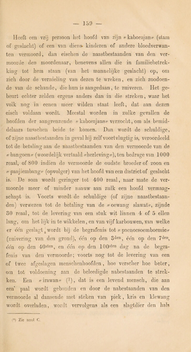 Heeft een vrij persoon liet hoofd van zijn//kaboeajan// (stam of geslaclit) of een van diens- kinderen of andere bloedverwan- ten vermoord, dan eischen de naastbestaanden van den ver- moorde den moordenaar, benevens allen die in familiebetrek- king tot hem staan (van het mannelijke geslacht) op, om zich door de vernielins’ van dezen te wreken, en zich zoodoen- de van de schande, die hun is aangedaan, te zuiveren. Het ge- beurt ecliter zelden ergens anders dan in die streken, w'aar het volk nog in eenen meer wilden, staat leeft, dat aan dezen eisch voldaan wordt. Meestal worden in zulke gevallen de hoofden der aangrenzende //kaboeajans//verzocht, om als bemid- delaars tusschen beide te komen. Dan wordt de schuldige, of zijne naastbestaanden in geval hij zelf voortvlugtig is, veroordeeld tot de betaling; aan de naastbestaanden van den vermoorde van de // bangoen// (woordelijk vertaald //herleving//), ten bedrage van 1000 reaal, of 800 indien de vermoorde de oudste broeder of zoon en // panjiembang// (opvolger) van het hoofd van een district of geslacht is. De som wordt geringer tot 400 reaal, naar mate de ver- moorde meer of minder miauw aan zulk een hoofd vermaai;^- schapt is. Yoorts wordt de schuldige (of zijne naastbestaan- den) verwezen tot de betaling van de // oewang slawmt//, zijnde 30 reaal, tot de levering van een stuk wit linnen 4 of 5 ellen lang, om het lijk in te wikkelen, en van vijf karbouwen, van welke er een geslagt ^ wordt bij de begrafenis tot//poenoesoemboemie// (zuivering van den grond), een op den één op den één op den en één op den lOOsten dag na de begra- fenis van den vermoorde; voorts nog tot de levering van een of twee afgeslagen menschenhoofden, hoe versclier hoe beter, om tot voldoening aan de beleedigde nabestaanden te strek- ken. .Een //irawmn// (1), dat is een levend mensch, die aan een’ paal wordt gebonden en door de nabestaanden van den vermoorde al dansende met steken van piek, kris en klewang wordt overladen, wordt vervolgens als een slagtdier den hals O) Zie noot