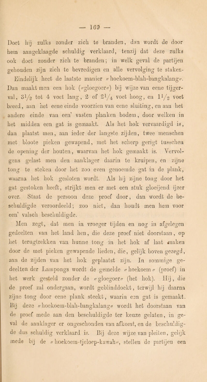 Doet hij zulks zonder zich te branden, d;iii wordt de door hem aangeklaagde schuldig verklaard, tenzij dat deze zulks ook doet zonder zich te branden; in welk geval de partijen o-ehouden ziju zicli te bevredio-en en alle vervok’ing te staken* Eindelijk heet de laatste manier //hoekoem-blah-bangkalang//. Dan maakt men een hok (//gloegoer//) bij wijze van eene tijger- val, 31/3 tot 4 voet lang, 2 of 21/4 voet hoog, en l^/o voet breed, aan het eene einde voorzien van eene sluiting, en aan het andere einde van een vasten planken bodem , door welken in het midden een gat is gemaakt. Als het hok vervaardigd is, dan plaatst men, aan ieder der langste zijden, twee menschen met bloote pieken gewapend, met het sclierp gerigt tusschen de opening der houten, waarvan het hok gemaakt is. Yervol- gens gelast men den aanklager daarin te kruipen, en zijne tong te steken door het zoo even genoemde gat in de plank, waarna het hok gesloten wordt. Als hij zijne tong door het gat gestoken heeft, strjkt men er met een stuk gloeijend ijzer over. Staat de persoon deze proef door, dan wordt de be- schuldigde veroordeeld; zoo niet, dan houdt men hem voor een valsch beschuldigde. Men zegt, dat men in vroeger tijden en nog in afgelegen gedeelten van het land hen, die deze proef niet doorstaan, op liet terugtrekken van hunne tong in het hok af laat snaken door de met pieken gewapende lieden, die, gelijk boven gezegd, aan de zijden van het hok geplaatst zijn. In sommige ge- deelten der Lampongs wordt de gemelde >r hoekoem // (proef) in het werk gesteld zonder de //gloegoer// (het hok). Hij, die de proef zal ondergaan, wordt geblinddoekt, terwijl hij daarna zijne tong door eene plank steekt, waarin een gat is gemaakt. Bij deze //hoekoem-blah-bangkalanü:// w'ordt het doorstaan van de proef mede aan den beschuldigde ter keuze gelaten, in ge- val de aanklager er ongeschonden van afkomt, en de beschuldig- de dus schuldig verklaard is. Bij deze wijze van pleiten, gelijk mede bij de // hoekoem-tjeloep-kawah//, stellen de partijen een