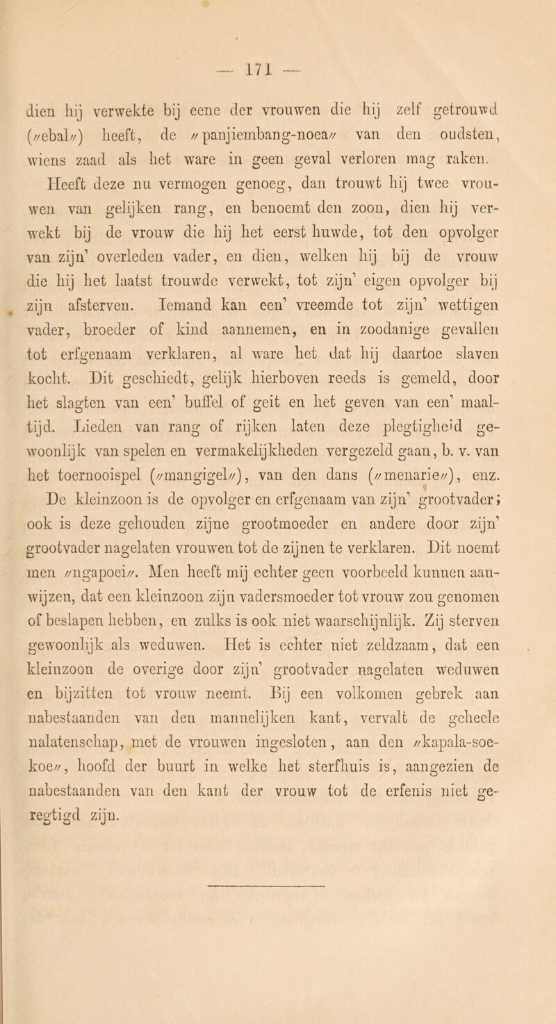 dien hij verwekte bij eene der vrouwen die hij zelf getrouwd (//ebal//) heeft, de //panjieinbang-noea// van den oudsten, wiens zaad als het ware in geen geval verloren mag raken. Heeft deze nu vermogen genoeg, dan trouwt hij twee vrou- wen van gelijken rang, en benoemt den zoon, dien hij ver- wekt bij de vrouw die hij het eerst huwde, tot den opvolger van zijid overleden vader, en dien, welken hij bij de vrouw die hij het laatst trouwde verwekt, tot zijn eigen opvolger bij zijn afsterven. Iemand kan een’ vreemde tot zijn’ wettigen vader, broeder of kind aannemen, en in zoodanige gevallen tot erfgenaam verklaren, al w^are het dat hij daartoe slaven kocht. Dit geschiedt, gelijk hierboven reeds is gemeld, door het slagten van een’ buffel of geit en het geven van een’ maal- tijd. Lieden van rang of rijken laten deze plegtigheid ge- woonlijk van spelen en vermakelijkheden vergezeld gaan, b. v. van het toernooispel (//mangigel//), van den dans (//menarie//), enz. De kleinzoon is de opvolger en erfgenaam van zijn’ grootvader; ook is deze gehouden zijne grootmoeder en andere door zijn’ grootvader nagelaten vrouwen tot de zijnen te verklaren. Dit noemt men //ngapoei//. Men heeft mij echter geen voorbeeld kunnen aan- wijzen, dat een kleinzoon zijn vadersmoeder tot vrouw zou genomen of beslapen hebben, en zulks is ook niet waarschijnlijk. Zij sterven gewoonhjk als weduwen. Het is echter niet zeldzaam, dat een kleinzoon de overige door zijn’ grootvader nagelaten weduwen en bij zitten tot vrouw neemt. Bij een volkomen gebrek aan nabestaanden van den mannelijken kant, vervalt de geheele nalatenschap, met de vrouwen ingesloten, aan den //kapala-soe- koe//, hoofd der buurt in welke het sterfhuis is, aangezien de nabestaanden van den kant der vrouw tot de erfenis niet ge- regtigd zijn.