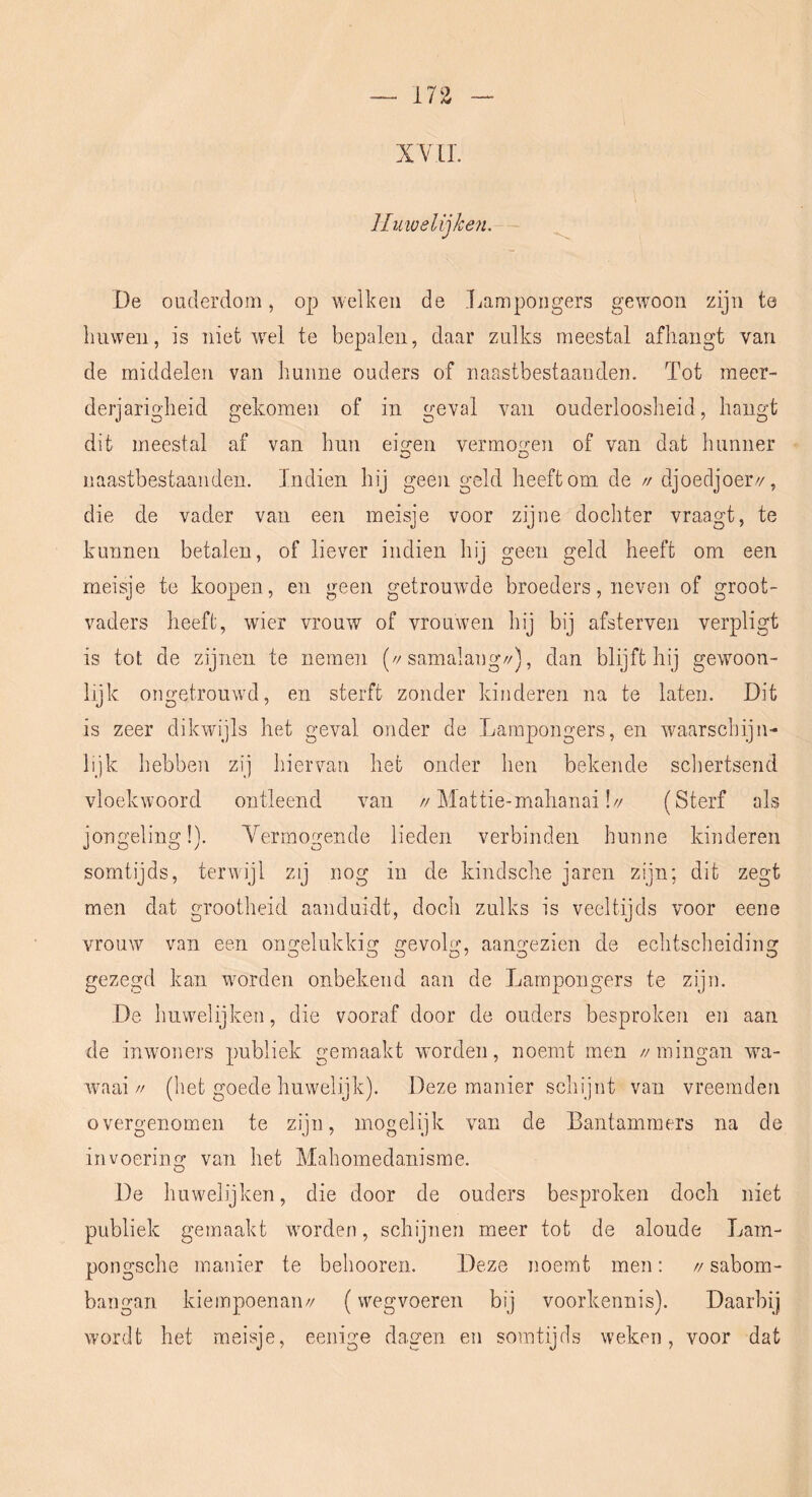 n% XYll. lIuioelijke7L De ouderdom, op welken de Lampoiigers gewoon zijn te liuwen, is niet wml te bepalen, daar zulks meestal afhangt van de middelen van hunne ouders of naastbestaanden. Tot meer- derjarigheid gekomen of in geval van ouderloosheid, hangt dit meestal af van hun eieren vermo2:en of van dat hunner naastbestaanden. Indien hij geen geld heeft om de // djoecljoery, die de vader van een meisje voor zijne dochter vraagt, te kunnen betalen, of liever indien hij geen geld heeft om een meisje te koopen, en geen getrouwde broeders, neven of groot- vaders heeft, wier vrouw of vrouwen hij bij afsterven verpligt is tot de zijnen te nemen (//samalang//), dan blijft hij gewoon- lijk ongetrouwd, en sterft zonder kinderen na te laten. Dit is zeer dikwijls het geval onder de Larapongers, en waarschijn- lijk hebben zij hiervan het onder hen bekende schertsend vloekwoord ontleend van //]\lattie-mahanai!// (Sterf als jongeling!). Yermogende lieden verbinden hunne kinderen somtijds, terwijl zij nog in de kindsche jaren zijn; dit zegt men dat grootheid aanduidt, doch zulks is veeltijds voor eene vrouw van een ongelukkig gevolg, aangezien de echtscheiding gezegd kan worden onbekend aan de Lampoiigers te zijn. De huwelijken, die vooraf door de ouders besproken en aan de inwoners publiek gemaakt worden, noemt men //mingan wa- waai// (het goede huwelijk). Deze manier schijnt van vreemden overgenomen te zijn, mogelijk van de Bantammers na de invoering van het Mahomedanisme. De huwelijken, die door de ouders besproken doch niet publiek gemaakt worden, schijnen meer tot de aloude Lam- pongsche manier te behooren. Deze noemt men: // sabom- bangan kiempoenaii// (wegvoeren bij voorkennis). Daarbij wordt het meisje, eenige dagen en somtijds weken, voor dat