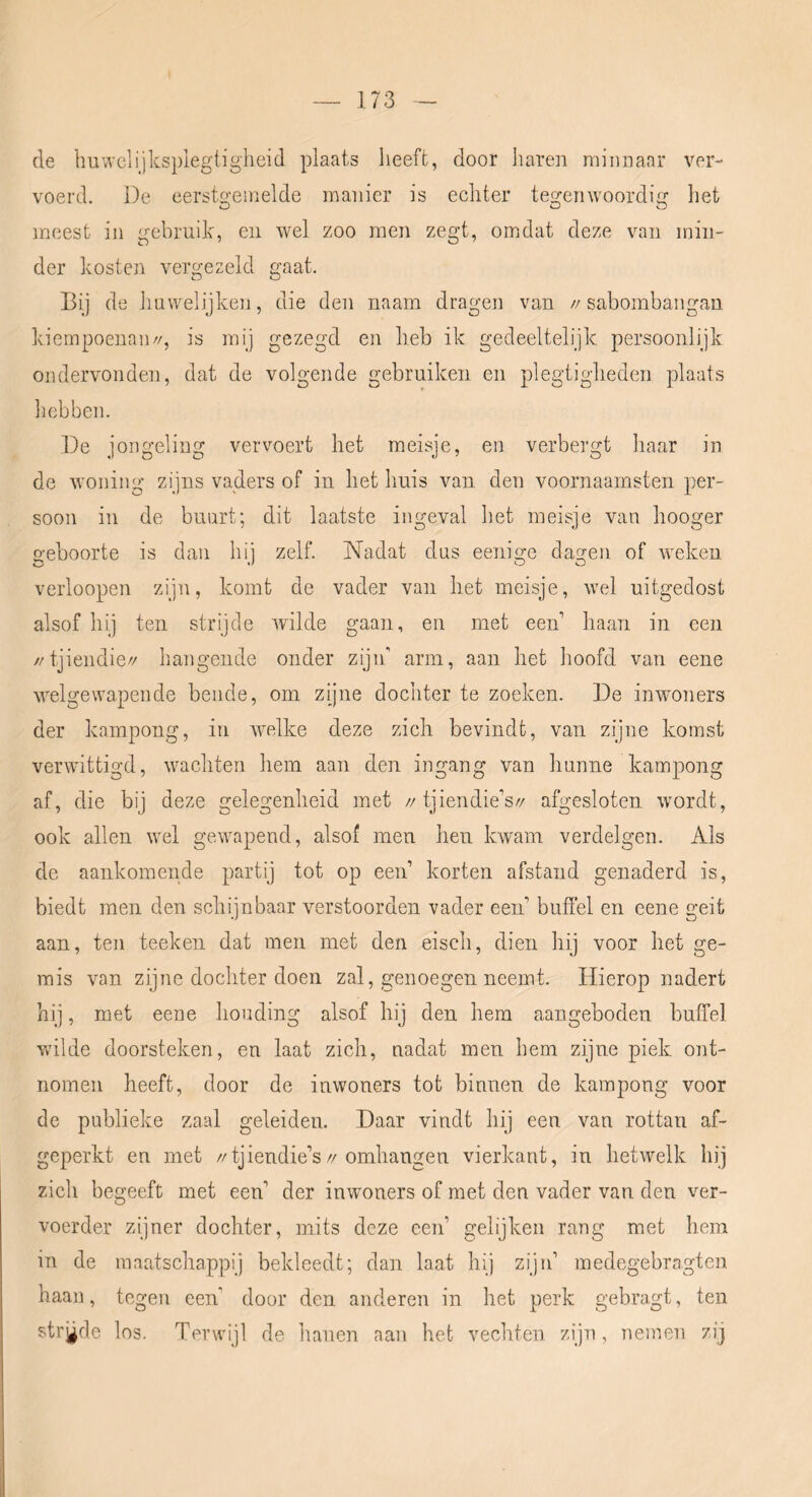 de ImvTclijksplegtigheid plaats heeft, door haren minnaar ver- voerd. De eersto'einelde manier is echter teo-enwoordirr het O O O meest in gebruik, en wel zoo men zegt, omdat deze van min- der kosten vergezeld gaat. Bij de huwelijkeji, die den naam dragen van //sabombaiigan kiempoenaii//, is mij gezegd en lieb ik gedeeltelijk persoonlijk ondervonden, dat de volgende gebruiken en plegtigheden plaats hebben. De jongeling vervoert het meisje, en verbergt haar in de woning zijns vaders of in het huis van den voornaamsten per- soon in de buurt; dit laatste ingeval het meisje van hooger o-eboorte is dan hii zelf. Nadat dus eenio:e dagen of weken verloopen zijn, komt de vader van het meisje, wel uitgedost alsof hij ten strijde wilde gaan, en met een’ haan in een //tjieiidie// hangende onder zijn' arm, aan het hoofd van eene welgewapende bende, om zijne dochter te zoeken. De inwmners der kampong, in Avelke deze zich bevindt, van zijne komst verwdttigd, wachten hem aan den ingang van hunne kampong af, die bij deze gelegenheid met //tjiendie's// afgesloten wordt, ook allen wel gewapend, alsof men hen kwam verdelgen. Als de aankomende partij tot op een’ korten afstand genaderd is, biedt men den schijnbaar verstoorden vader een’ buffel en eene geit aan, ten teeken dat men met den eisch, dien hij voor het ge- mis van zijne dochter doen zal, genoegen neemt. Hierop nadert hij, met eene houding alsof hij den hem aangeboden bulTel wdlde doorsteken, en laat zich, nadat men hem zijne piek ont- nomen heeft, door de inwoners tot binnen de kampong voor de publieke zaal geleiden. Daar vindt hij een van rottan af- geperkt en met //tjiendie’s//omhangen vierkant, in hetwelk hij zich begeeft met een’ der inwoners of met den vader van den ver- voerder zijner dochter, mits deze een’ gelijken rang met hem in de maatschappij bekleedt; dan laat hij zijn’ medegebragten haan, tegen een’ door den anderen in het perk gebragt, ten strgde los. Terwijl de hanen aan het vechten zijn, nemen zij