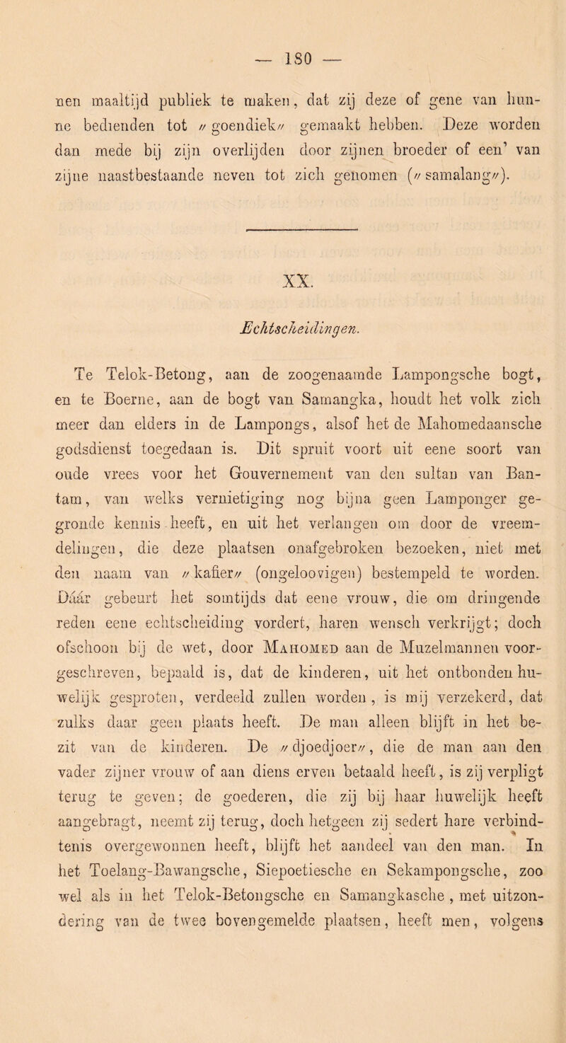 ISO nen maaltijd publiek te maken, dat zij deze of gene van hun- ne bedienden tot // goendiek// gemaakt hebben. Deze worden dan mede bij zijn overlijden door zijnen broeder of een’ van zijne naastbestaaiide neven tot zich genomen (// samalang//). XX. EchtscJieidingen. Te Telok-Betong, aan de zoogenaamde Lampongsche bogt, en te Boerne, aan de bogt van Samangka, houdt het volk zich meer dan elders in de Lampongs, alsof het de Mahomedaansche godsdienst toegedaan is. Dit spruit voort uit eene soort van oude vrees voor het Gouvernement van den sultan van Ban- tam, van welks vernietiging nog bijna geen Lamponger ge- gronde kennis - heeft, en uit het verlangen orn door de vreem- delingen, die deze plaatsen onafgebroken bezoeken, niet met den naam van //kafier// (ongeloovigen) bestempeld te worden. Dadr gebeurt het somtijds dat eene vrouw, die om dringende reden eene echtscheiding vordert, haren wensch verkrijgt; doch ofschoon bij de wet, door Mahomed aan de Muzelmannen voor- geschreveii, bepaald is, dat de kinderen, uit het ontbonden hu- welijk gesproten, verdeeld zullen worden, is mij verzekerd, dat zulks daar geen plaats heeft. De man alleen blijft in het be- zit van de kinderen. De //djoedjoer//, die de man aan den vader zijner vrouw of aan diens erven betaald heeft, is zij verpligt terug te geven; de goederen, die zij bij haar huwelijk heeft aangebragt, neemt zij terug, doch hetgeen zij sedert hare verbind- tenis overgewonnen heeft, blijft het aandeel van den man. In het Toelang-Bawangsche, Siepoetiesche en Sekampongsche, zoo wel als in het Telok-Betongsche en Samangkasche , met uitzon- dering van de twee bovengemelde plaatsen, heeft men, volgens