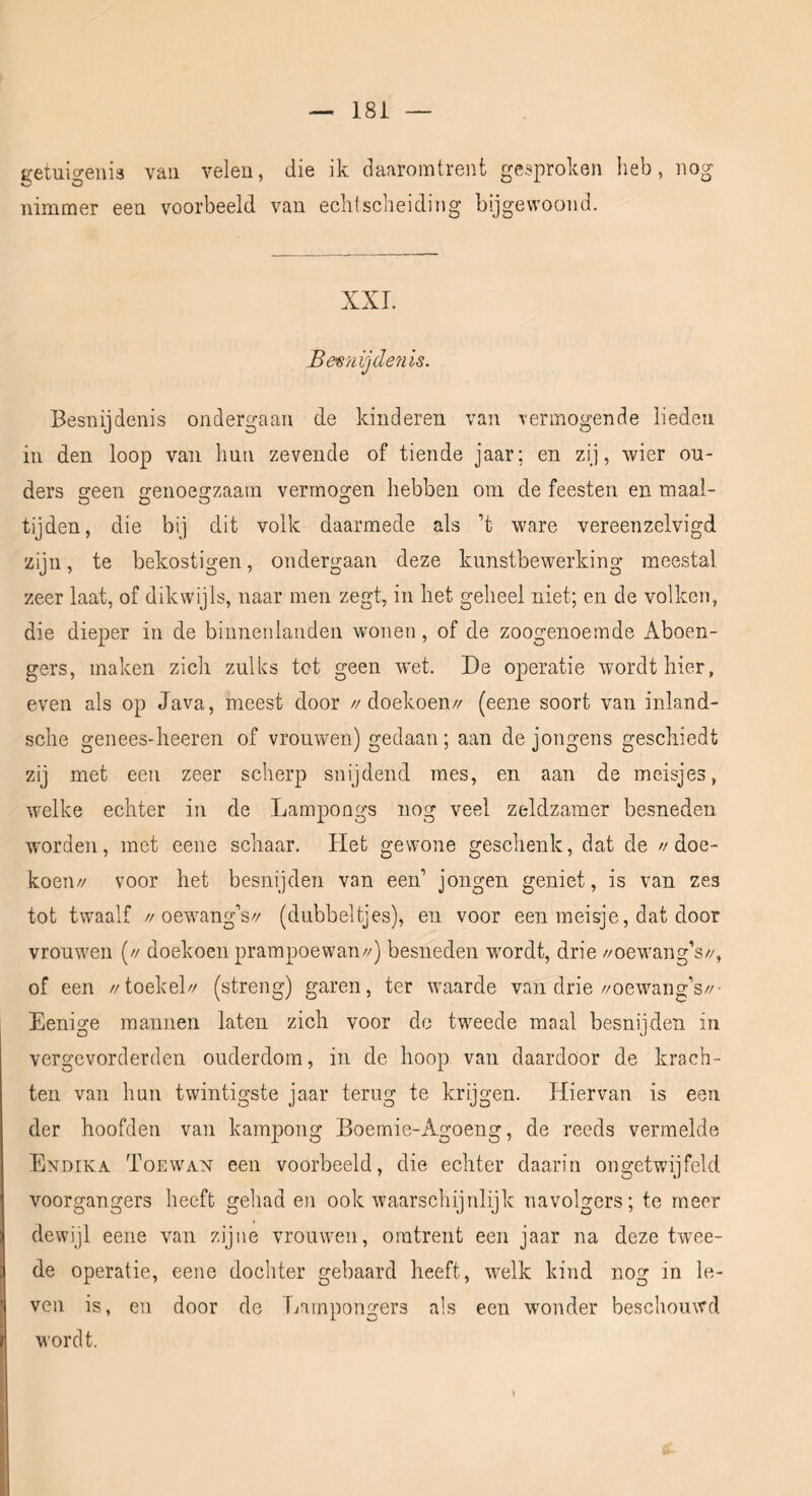 getuigenis van velen, die ik daaromtrent gesproken heb, nog nimmer een voorbeeld van echtscheiding bijgewoond. XXL Be87iijde7iis. Besnijdenis ondergaan de kinderen van vermogende lieden in den loop van hun zevende of tiende jaar; en zij, wier ou- ders sreen ffenoe2:zaam vermogen hebben om de feesten en maai- tijden, die bij dit volk daarmede als ’t ware vereenzelvigd zijn, te bekostigen, ondergaan deze kunstbewerking meestal zeer laat, of dikwijls, naar men zegt, in het geheel niet; en de volken, die dieper in de binnenlanden wonen, of de zoogenoemde Aboen- gers, maken zich zulks tot geen wet. De operatie wordt hier, even als op Java, meest door //doekoen// (eene soort van inland- sche genees-heeren of vrouwen) gedaan; aan de jongens geschiedt zij met een zeer scherp snijdend mes, en aan de meisjes, welke echter in de Lampongs nog veel zeldzamer besneden worden, met eene schaar. Het gewone geschenk, dat de //doe- koen// voor het besnijden van een’ jongen geniet, is van zes tot twaalf //oewang’s// (dubbeltjes), en voor een meisje, dat door vrouwen (// doekoen prampoewan//) besneden wordt, drie //oewang’s//, of een //toekel// (streng) garen, ter waarde van drie//oewang’s//- Eenige mannen laten zich voor de tweede maal besnijden in vergevorderden ouderdom, in de hoop van daardoor de krach- ten van hun twintigste jaar terug te krijgen. Hiervan is een der hoofden van kampong Boemie-Agoeng, de reeds vermelde Endika Toewax een voorbeeld, die echter daarin ongetwijfeld voorgangers heeft gehad en ook waarschijnlijk navolgers; te meer dewijl eene van zijne vrouwen, omtrent een jaar na deze twee- de operatie, eene dochter gebaard heeft, welk kind nog in le- ven is, en door de Larnpongers als een wonder beschouwd wordt.