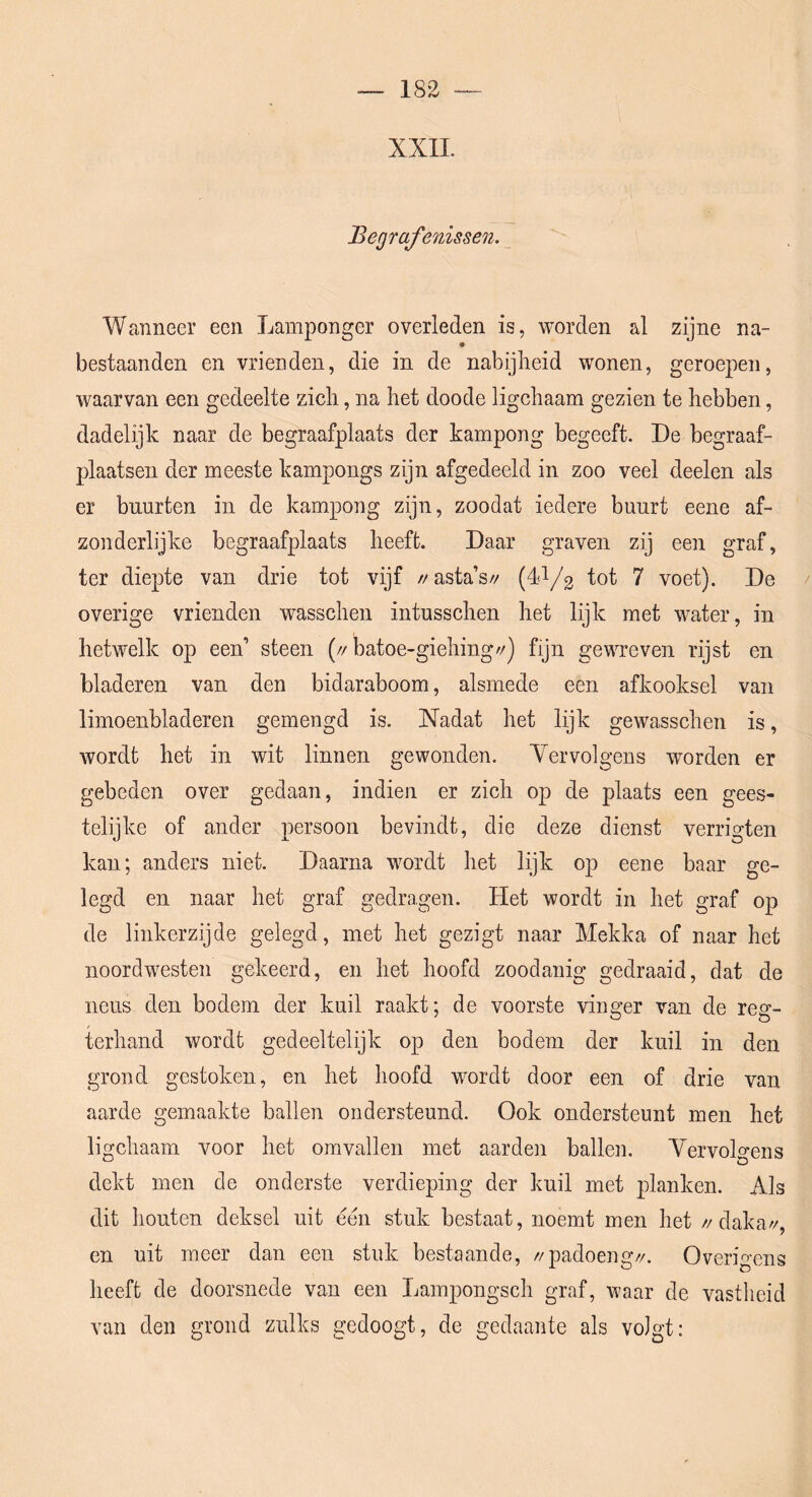 XXII. Begrafenissen. Wanneer een Lamponger overleden is, worden al zijne na- bestaanden en vrienden, die in de nabijheid wonen, geroepen, waarvan een gedeelte zich, na het doode ligchaam gezien te hebben, dadelijk naar de begraafplaats der kampong begeeft. De begraaf- plaatsen der meeste kampongs zijn afgedeeld in zoo veel deelen als er buurten in de kampong zijn, zoodat iedere buurt eene af- zonderlijke begraafplaats heeft. Daar graven zij een graf, ter diepte van drie tot vijf //asta’s// (dl/g 7 voet). De overige vrienden wasschen intusschen het lijk met water, in hetwelk op een’ steen (//batoe-giehing//) fijn gewreven rijst en bladeren van den bidaraboom, alsmede een afkooksel van limoenbladeren gemengd is. Nadat het lijk gewasschen is, wordt het in wit linnen gewonden. Vervolgens worden er gebeden over gedaan, indien er zich op de plaats een gees- telijke of ander persoon bevindt, die deze dienst verrigten kan; anders niet. Daarna wordt het lijk op eene baar ge- legd en naar het graf gedragen. Het wordt in het graf op de linkerzijde gelegd, met het gezigt naar Mekka of naar het noordwesten gekeerd, en het hoofd zoodanig gedraaid, dat de neus den bodem der kuil raakt; de voorste vinger van de reg- terhand wordt gedeeltelijk op den bodem der kuil in den grond gestoken, en het hoofd wordt door een of drie van aarde gemaakte ballen ondersteund. Ook ondersteunt men het ligchaam voor het omvallen met aarden ballen. YervoDens dekt men de onderste verdieping der kuil met planken. Als dit houten deksel uit een stuk bestaat, noemt men het //daka/'/, en uit meer dan een stuk bestaande, //padoeng//. Overigens heeft de doorsnede van een Lampongsch graf, waar de vastlieid van den grond zulks gedoogt, de gedaante als volgt: