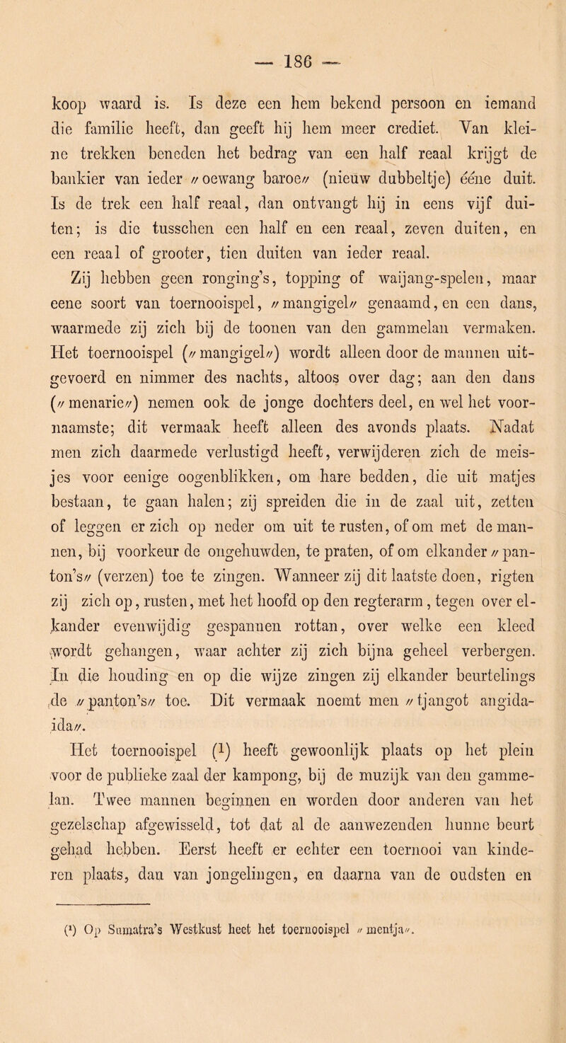 koop waard is. Is deze een hem bekend persoon en iemand die familie heeft, dan geeft hij hem meer crediet. Yan klei- ne trekken beneden het bedrag van een Imlf reaal krijgt de bankier van ieder //oewang baroe// (nieuw dubbeltje) éene duit. Is de trek een half reaal, dan ontvangt hij in eens vijf dui- ten; is die tusschen een half en een reaal, zeven duiten, en een reaal of grooter, tien duiten van ieder reaal. Zij hebben geen ronging’s, topping of waijang-spelen, maar eene soort van toernooispel, //mangigel// genaamd, en een dans, waarmede zij zich bij de toonen van den gamin elan vermaken. Het toernooispel (// mangigel//) wordt alleen door de mannen uit- gevoerd en nimmer des nachts, altoos over dag; aan den dans (//menarie//) nemen ook de jonge dochters deel, en wel het voor- naamste; dit vermaak heeft alleen des avonds plaats. Nadat men zich daarmede verlustigd heeft, verwijderen zich de meis- jes voor eenige oogenblikken, om hare bedden, die uit matjes bestaan, te gaan halen; zij spreiden die in de zaal uit, zetten of leggen er zich op neder om uit te rusten, of om met de man- nen, bij voorkeur de ongehuwden, te praten, of om elkander//pan- ton’s// (verzen) toe te zingen. Wanneer zij dit laatste doen, rigten zij zich op, rusten, met het hoofd op den regterarm, tegen over el- kander evenwijdig gespannen rottan, over welke een kleed .;^'ordt gehangen, waar achter zij zich bijna geheel verbergen. In die houding en op die wijze zingen zij elkander beurtelings ,de // panton’s// toe. Dit vermaak noemt men //tjangot angida- ida//. Het toernooispel (1) heeft gewoonlijk plaats op het plein voor de publieke zaal der kampong, bij de muzijk van den gamme- lan. Twee mannen beginnen en worden door anderen van het gezelschap afgewisseld, tot dat al de aaiiwezenden hunne beurt gehad hebben. Eerst heeft er echter een toernooi van kinde- ren plaats, dan van jongelingen, en daarna van de oudsten en p) 0|> Suïiiiati’a’s Westkust heet het toernooispel //mentja//.