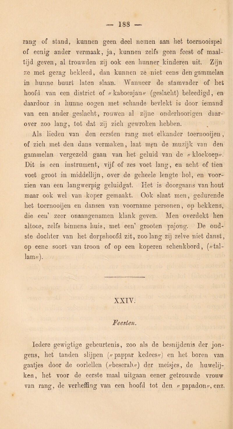 raug of stand, kunnen geen deel nemen aan het toernooispel of eenig ander vermaak, ja, kunnen zelfs geen feest of maai- tijd geven, al trouwden zij ook een hunner kinderen uit. Zijn ze met gezag bekleed, dan kunnen ze niet eens den gammelan in hunne buurt laten slaan. A¥anneer de stamvader of het hoofd van een district of //kaboeajan// (geslacht) beleedigd, en daardoor in hunne oosren met schande bevlekt is door iemand o van een ander geslacht, rouwen al zijne onderhoorigen daar- over zoo lang, tot dat zij zich gewroken hebben. Als lieden van den eersten rang met elkander toernooijen, of zich met den dans vermaken, iaat rapn de muzijk van den gammelan vergezeld gaan van het geluid van de // kloekoep//. Dit is een instrument, vijf of zes voet lang, en acht of tien voet groot in middellijn, over de geheele lengte hol, en voor- zien van een langwerpig geluidgat. Ket is doorgaans van hout maar ook wel van koper gemaakt. Ook slaat men, gedurende het toernooijen en dansen van voorname personen, op bekkens, die een’ zeer onaangenanien klank geven. Men overdekt hen altoos, zelfs binnens huis, met een’ grooten pajong. De oud- ste dochter van het dorpshoofd zit, zoolang zij zelve niet danst, op eene soort van troon of op een koperen schenkbord, (//tal- lam//). XXTY. Feesten. Iedere gewigtige gebeurtenis, zoo als de besnijdenis der jon- gens, het tanden slijpen (//pappar kedeeszj en het boren van gaatjes door de oorlellen (//beserahy/) der meisjes, de huwelij- ken, het voor de eerste maal uitgaan eener getrouwde vrouw van rang, de verheffing van een hoofd tot den //papadoii//, enz.