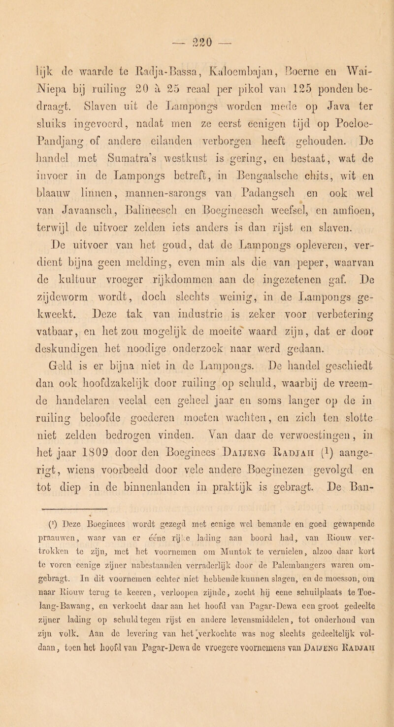 lijk (Ie waarde te Eatlja-Bassa, Kaloembajan, Boerne en Wai- Niepa bij ruiling 20 a 25 reaal per pikol van 125 pondeu be- draagt. Slaven uit de Lampougs worden mede op Java ter sluiks ingevoerd, nadat men ze eerst eeuigen tijd op Poeloe- Pandjang of andere eilanden verborgen beeft gehouden. De handel met Sumatra’’s westkust is gering, en bestaat, wat de invoer in de Lampongs betreft, in Bengaalsche chits, wit en blaanw linnen, mannen-sarongs van Padangsch en ook wel van Javaansch, Balineesch en Boegineesch weefsel, en amfioen, terwijl de uitvoer zelden iets anders is dan rijst en slaven. De uitvoer van het goud, dat de Lampongs oplevercn, ver- dient bijna geen melding, even min als die van peper, waarvan de kuituur vroeger rijkdommen aan de ingezetenen gaf. De zijdeworm wordt, doch slechts weinig, in de Lampongs ge- kweekt. Deze tak van industrie is zeker voor verbetering vatbaar, en het zou mogelijk de moeite waard zijn, dat er door deskundio'en het noodige onderzoek naar werd gedaan. Geld is er bijna niet in de Lampongs. De handel geschiedt dan ook hoofdzakelijk door ruiling op schuld, waarbij de vreem- de handelaren veelal een geheel jaar en soms langer op de in ruiling beloofde goederen moeten wachten, en zich ten slotte niet zelden bedrogen vinden. Yan daar de verwoestingen, in het jaar 1809 door den Boeginees’Daijeng Eadjah (1) aange- rigt, wiens voorbeeld door vele andere Boeginezen gevolgd en tot diep in de binnenlanden in praktijk is gebragt. De Baii- (p Deze Eoeginecs wordt gezegd met eenige wel bemande en goed gewapende praanwen, waar van er ééne rijke lading aan boord bad, van Riouw ver- troldccn te zijn, met bet voornemen om Muntok te vernielen, alzoo daar kort te voren eenige zijner nabestaanden verraderlijk door de Palembangers waren ora- gebragt. In dit voornemen eebter niet hebbende kunnen slagen, en de moesson, om naar lliouw terug te keeren, verloopcn zijnde, zocht hij eene schuilplaats te Toe- lang-Bawang, en verkocht daaraan het hoofd van Pagar-Dewa een groot gedeelte zijner lading op schuld tegen rijst en andere levensmiddelen, tot onderhoud van zijn volk. Aan de levering van het Verkochte was nog slechts gedeeltelijk vol- daan , toen het hoofd van Pagar-Dewa de vroegere voornemens van DaijjEng Radjaii