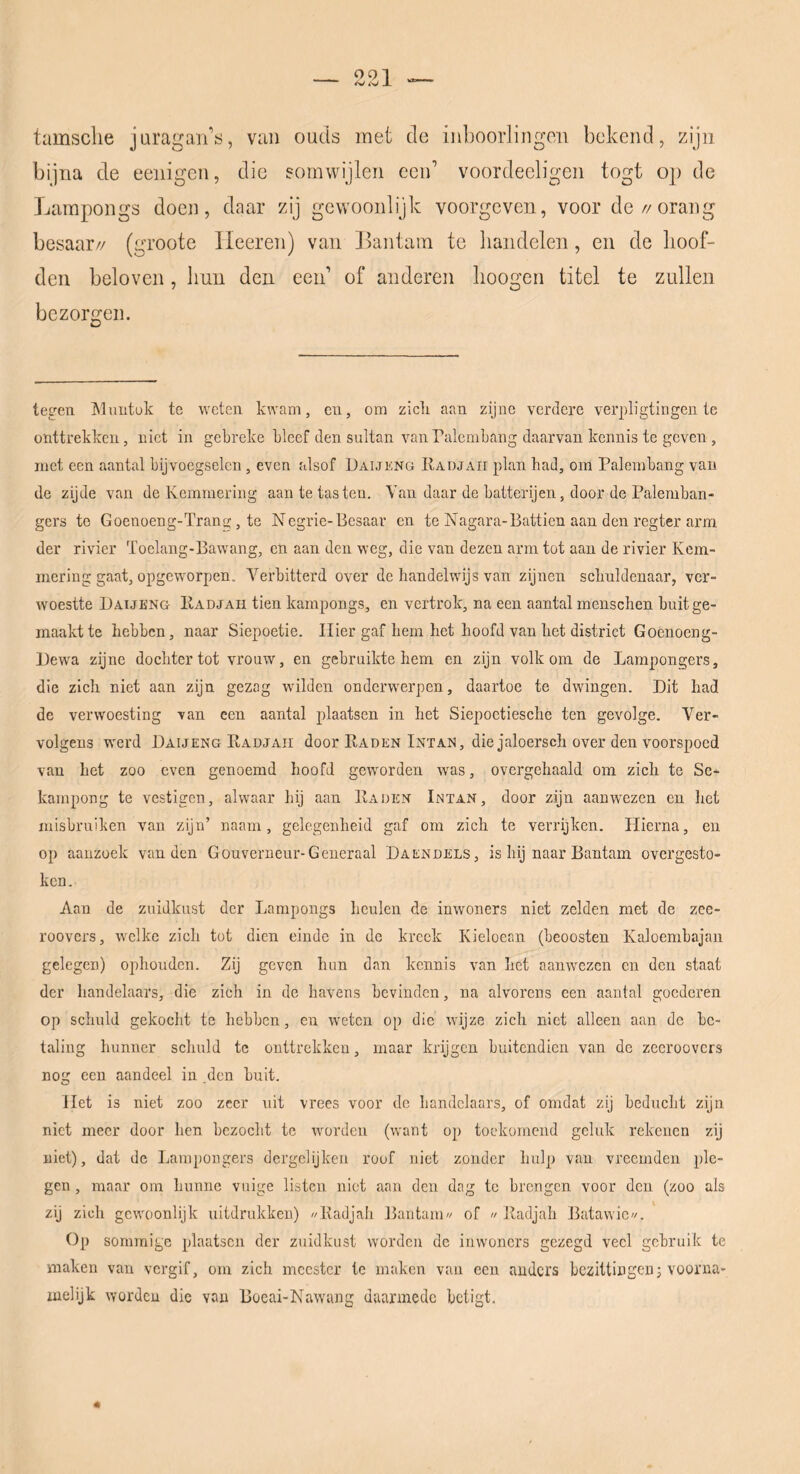 tamsclie juragan's, van oqcIs met de inboorlingen bekend, zijn bijna de eenigen, die eomwijleii een’ voordecligen togt op de Larapoiigs doen, daar zij gewoonlijk voorgeven, voor de//orang besaar// (groote Heeren) van llantain te handelen, en de hoof- den beloven, hun den een’ of anderen hoogen titel te zullen bezorgen. tegen IMnntok tc weten kwam, cn, om zicli aan zijne verdere verpligtingen te onttrekken, niet in gebreke bleef den sultan van ralcmbang daarvan kennis te geven , met een aantal bijvoegselen, even alsof Daijkng Radjaii plan had, om Palerabang van de zijde van de Kcmmering aan te tasten. Van daar de batterijen, door de Palemban- gers te Goenoeng-Trang, te Negrie-Besaar en te Nagara-Battien aan den regter arm der rivier Toelang-Bawang, en aan den weg, die van dezen arm tot aan de rivier Kcm- mering gaat, opgeworpen. Verbitterd over de handelwijs van zijnen schuldenaar, ver- woestte Baijl’Ng Padjah tien kampongs, en vertrok, na een aantal menschen buit ge- maakt te hebben, naar Siepoetie. Hier gaf hem het hoofd van het district Goenoeng- Dewa zijne dochter tot vrouw, en gebruikte hem en zijn volkom de Lampongers, die zich niet aan zijn gezag wilden onderwerpen, daartoe te dwingen. Dit had de verwoesting van een aantal plaatsen in het Siepoctiesche ten gevolge. Ver- volgens werd Daijeng Kadjaii door Raden Intan, die jaloersch over den voorspoed van het zoo even genoemd hoofd geworden was, overgehaald om zich te Se- kampong te vestigen, alwaar hij aan Raden Lntan, door zijn aanwezen en het misbruiken van zijn’ naam, gelegenheid gaf om zich te verrijken. Plierna, en. op aauzoek van den Gouverneur-Generaal Daendels, is hij naar Bantam overgesto- ken. Aan de zuidkust der Lampongs heulen de inwoners niet zelden met de zee- roovers, welke zich tot dien einde in de kreek Kieloean (beoosten Kaloembajaii gelegen) ophouden. Zij geven hun dan kennis van het aanw'ezcn cn den staat der handelaars, die zich in de havens bevinden, na alvorens een aantal goederen op schuld gekocht te hebben, en weten op die wijze zich niet alleen aan de be- taling hunner schuld te onttrekken, maar krijgen buitendien van de zeeroovers nog een aandeel in den buit. liet is niet zoo zeer uit vrees voor de handelaars, of omdat zij beducht zijn niet meer door hen bezocht te worden (want op toekomend geluk rekenen zij niet), dat de Lampongers dcrgclijken roof niet zonder hulp van vreemden ple- gen, maar om hunne vuige listen niet aan den dag tc brengen voor den (zoo als zij zich gewoonlijk uitdrukken) //Radjah Bantam// of // Radjah Batawic//. Op sommige plaatsen der zuidkust worden de inwoners gezegd veel gebruik te maken van vergif, om zich meester tc maken van een anders bezittingenj voorna- iuelijk worden die van Boeai-Nawang daarmede betigt.