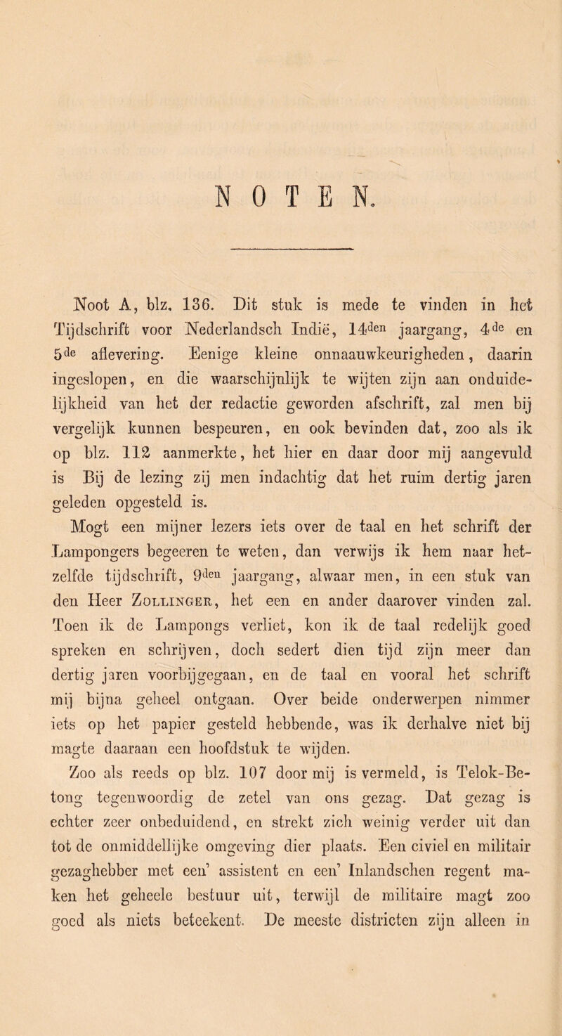 Noot A, blz« 136. Dit stuk is mede te vinden in het Tijdschrift voor Nederlandsch Indië, jaargang, 4*^6 en 5 ^^6 aflevering. Eenige kleine onnaauwkeurigheden, daarin ingeslopen, en die waarschijnlijk te wijten zijn aan onduide- lijkheid van het der redactie geworden afschrift, zal men bij vergelijk kunnen bespeuren, en ook bevinden dat, zoo als ik op blz. 112 aanmerkte, het hier en daar door mij aangevuld is Bij de lezing zij men indachtig dat het ruim dertig jaren geleden opgesteld is. Mogt een mijner lezers iets over de taal en het schrift der Lampongers begeeren te weten, dan verwijs ik hem naar het- zelfde tijdschrift, jaargang, alwaar men, in een stuk van den Heer Zollinger, het een en ander daarover vinden zal. Toen ik de Larnpongs verliet, kon ik de taal redelijk goed spreken en schrijven, doch sedert dien tijd zijn meer dan dertig jaren voorbijgegaan, en de taal en vooral het schrift mij bijna geheel ontgaan. Over beide onderwerpen nimmer iets op het papier gesteld hebbende, was ik derhalve niet bij magte daaraan een hoofdstuk te wijden. Zoo als reeds op blz. 107 door mij is vermeld, is Telok-Be- tong tegenwoordig de zetel van ons gezag. Dat gezag is echter zeer onbeduidend, en strekt zich w^einig verder uit dan tot de onmiddellijke omgeving dier plaats. Een civiel en militair gezaghebber met een’ assistent en een’ Inlandschen reo:ent ma- O O O ken het geheele bestuur uit, terwijl de militaire magt zoo goed als niets betcekent. De meeste districten zijn alleen in