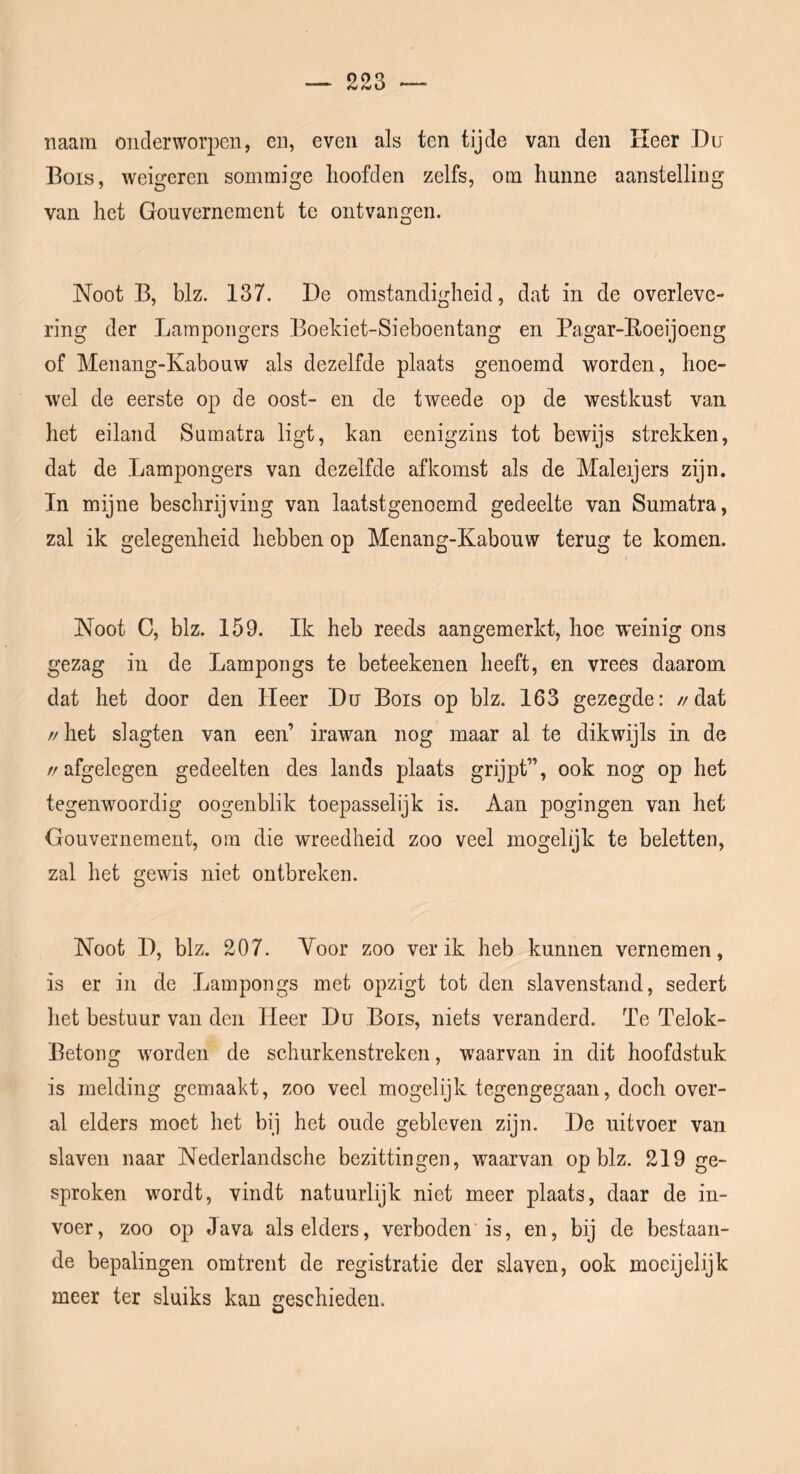 naam onderworpen, en, even als ten tijde van den Keer Du Bois, weigeren sommige hoofden zelfs, om hunne aanstelling van het Gouvernement te ontvangen. Noot B, blz. 137. De omstandigheid, dat in de overleve- ring der Lampongers Boekiet-Sieboentang en Pagar-Koeijoeng of Menang-Kabouw als dezelfde plaats genoemd worden, hoe- wel de eerste op de oost- en de tweede op de westkust van het eiland Sumatra ligt, kan eenigzins tot bewijs strekken, dat de Lampongers van dezelfde afkomst als de Maleijers zijn. In mijne beschrijving van laatstgenoemd gedeelte van Sumatra, zal ik gelegenheid hebben op Menang-Kabouw terug te komen. Noot C, blz. 159. Ik heb reeds aangemerkt, hoe weinig ons gezag in de Lampongs te beteekenen heeft, en vrees daarom dat het door den Heer Du Bois op blz. 163 gezegde: //dat // het slagten van een’ irawan nog maar al te dikwijls in de //afgelegen gedeelten des lands plaats grijpt”, ook nog op het tegenwoordig oogenblik toepasselijk is. Aan pogingen van het Gouvernement, om die wreedheid zoo veel mogelijk te beletten, zal het gewis niet ontbreken. Noot D, blz. 207. Voor zoo ver ik heb kunnen vernemen, is er in de Lampongs met opzigt tot den slavenstand, sedert het bestuur van den Keer Du Bois, niets veranderd. Te Telok- Betong worden de schurkenstreken, waarvan in dit hoofdstuk is melding gemaakt, zoo veel mogelijk tegengegaan, doch over- al elders moet het bij het oude gebleven zijn, De uitvoer van slaven naar Nederlandsche bezittingen, waarvan op blz. 219 ge- sproken wordt, vindt natuurlijk niet meer plaats, daar de in- voer, zoo op Java als elders, verboden'is, en, bij de bestaan- de bepalingen omtrent de registratie der slaven, ook moeijelijk meer ter sluiks kan geschieden.