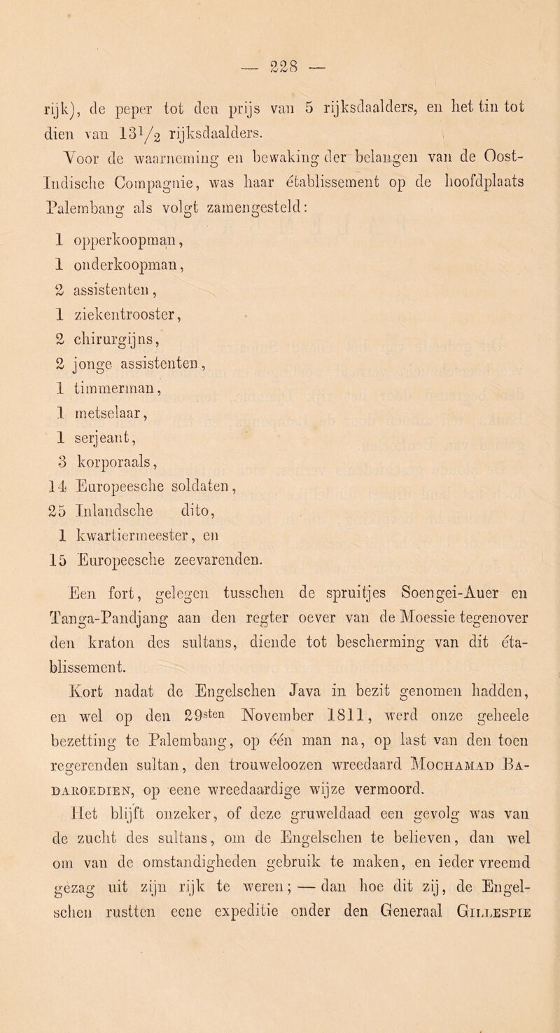 rijk), de peper tot den prijs van 5 rijksdaalders, en het tin tot dien van 13^/2 rijksdaalders. Voor de waarneming en bewaking der belangen van de Oost- Indische Compagnie, was haar etablissement op de hoofdplaats Palembang als volgt zamengesteld: 1 opperkoopma,n, 1 onderkoopman, 2 assistenten, 1 ziekentrooster, 2 chirurgijns, 2 jonge assistenten, 1 timmerman, 1 metselaar, 1 serjeant, 3 korporaals, 14 Europeesche soldaten, 25 Inlandsche dito, 1 kwartiermeester, en 15 Europeesche zeevarenden. Een fort, gelegen tusschen de spruitjes Soengei-Auer en Tanga-Pandjang aan den regter oever van de Moessie tegenover den kraton des sultans, diende tot bescherming van dit éta- blissement. Kort nadat de Engelschen Java in bezit genomen hadden, en wel op den 29steii Kovember 1811, werd onze geheele bezetting te Palembang, op één man na, op last van den toen regerenden sultan, den trouweloozen wreedaard Mochamad Ba- DAiiOEDiEN, op 6000 Wreedaardige wijze vermoord. Het blijft onzeker, of deze gruweldaad een gevolg was van de zucht des sultans, om de Engelschen te believen, dan wel om van de omstandigheden gebruik te maken, en ieder vreemd gezag uit zijn rijk te weren; — dan hoe dit zij, de Engel- schen rustten ecne expeditie onder den Generaal Gillespie