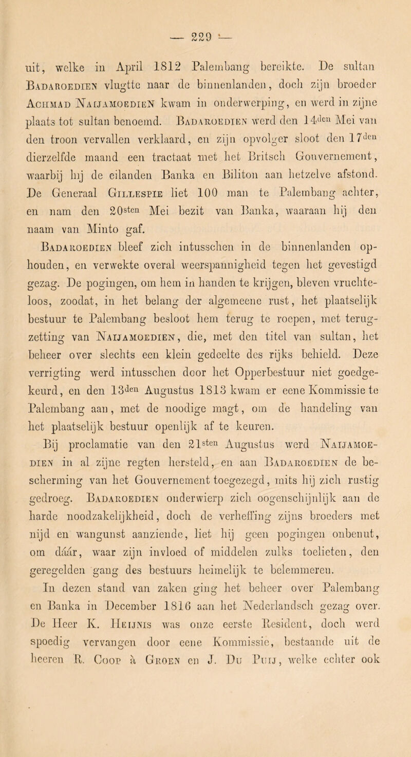 uit, welke iii April 1812 Paleinbang bereikte. De sultan Badaroedien vlugtte naar de binnenlanden, dodi zijn broeder Achmad Na[JamoedieN kwam in onderwerping, en werd in zijne plaats tot sultan benoemd. Badarüedien werd den Idolen Mei van den troon vervallen verklaard, en zijn opvolger sloot den dierzelfde maand een tractaat met bet Britscli Gouvernement, waarbij Inj de eilanden Banka en Biliton aan hetzelve afstond. De Generaal Gillespie liet 100 man te Palembang achter, en nam den 20sten Mei bezit van Banka, waaraan hij den naam van Minto gaf. Badahoedien bleef zich intusschen in de binnenlanden op- houden, en verwekte overal weerspannigheid tegen het gevestigd gezag. De pogingen, om hem in handen te krijgen, bleven vruchte- loos, zoodat, in het belang der algeineene rust, het plaatselijk bestuur te Palembang besloot hem terug te roepen, met terug- zetting van Naijamoedien, die, met den titel van sultan, het beheer over slechts een klein gedeelte des rijks behield. Deze verrigting werd intusschen door het Opperbestuur niet goedge- keurd, en den 13'^eii Augustus 1813 kwam er eene Kommissie te Palembang aan, met de noodige magt, oin de handeling van het plaatselijk bestuur openlijk af te keuren. Bij proclamatie van den 21sten Augustus werd Naijamoe- dien in al zijne regten hersteld, en aan Badaroëdien de be- scherming van het Gouvernement toegezegd, mits hij zich rustig gedroeg. Badahoedien onderwierp zich oogenschijnlijk aan de harde noodzakelijkheid, doch de verhefl’ing zijns broeders met nijd en wangunst aanziende, liet hij geen pogingen onbenut, om daar, waar zijn invloed of middelen zulks toelieten, den geregelder! gang des bestuurs heimelijk te belemmeren. In dezen stand van zaken ging het beheer over Palembang en Banka in December 1816 aan het Nederlandsch iiezag over. O O De Heer K. 11 EijNis was onze eerste Itesidcnt, doch werd spoedig Amrvangen door eene Kommissie, bestaande uit de heeren R. Goor a Groen en J. Du Purj, welke echter ook