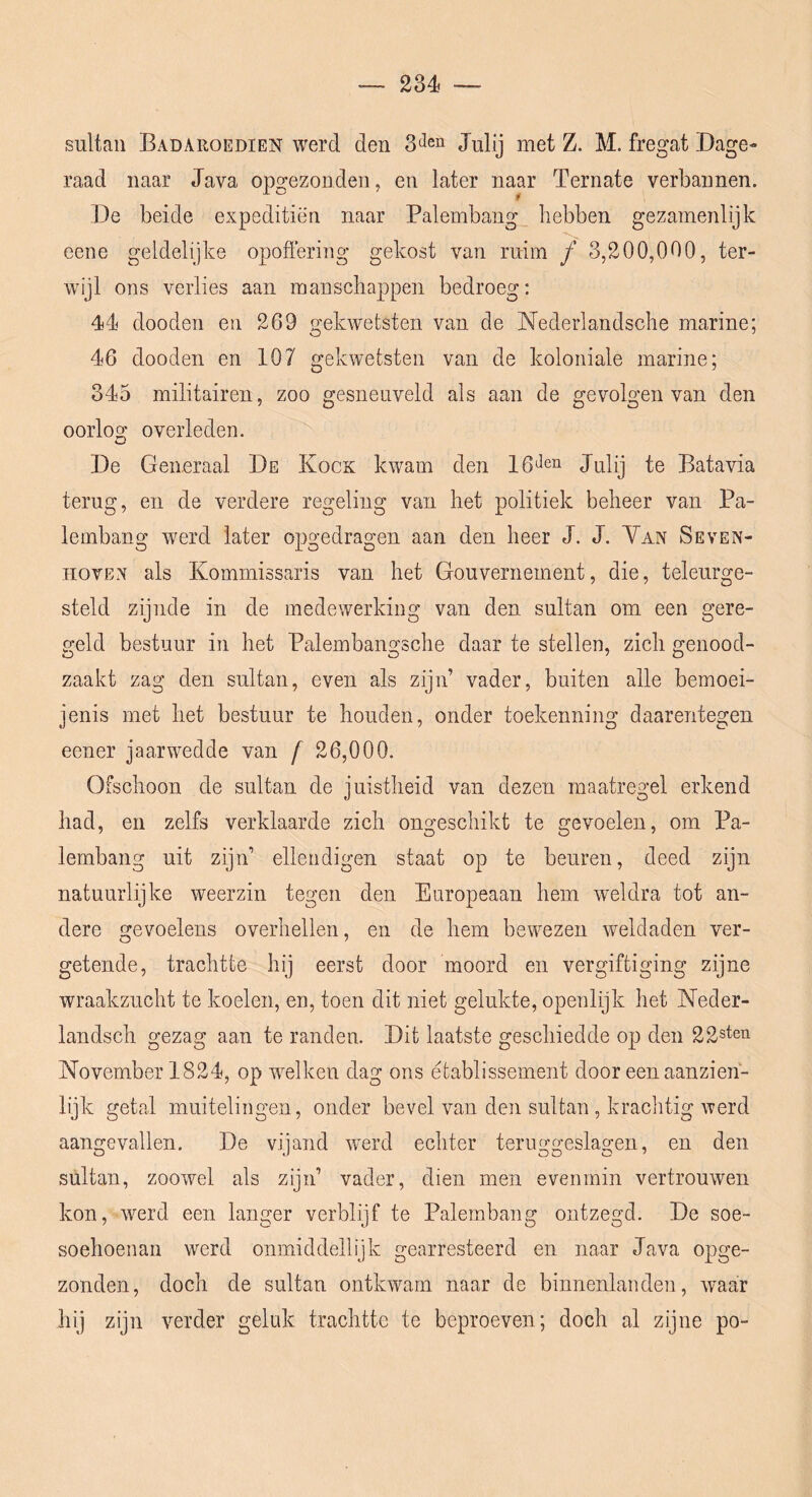 — 234i •— sultan Badaroedien werd den Julij met Z. M. fregat Dage- raad naar Java opgezonden, en later naar Ternate verbannen. De beide expeditiën naar Palembang hebben gezamenlijk eene geldelijke opoffering gekost van ruim ƒ 3,200,000, ter- wijl ons verlies aan manschappen bedroeg: 44 dooden en 269 gekwetsten van de Nederlandsche marine; 46 dooden en 107 gekwetsten van de koloniale marine; 345 militairen, zoo gesneuveld als aan de gevolgen van den oorloo* overleden. De Generaal De Kook kwam den 16*^en Jixüj te Batavia terug, en de verdere regeling van het politiek beheer van Pa- lembang werd later opgedragen aan den heer J. J. Yan Seven- HOVEN als Kommissaris van het Gouvernement, die, teleurge- steld zijnde in de medewerking van den sultan om een gere- geld bestuur in het Palembangsche daar te stellen, zich genood- zaakt zag den sultan, even als zijn’ vader, buiten alle bemoei- jenis met het bestuur te houden, onder toekenning daarentegen eener jaarwedde van f 26,000. Ofschoon de sultan de juistheid van dezen maatregel erkend had, en zelfs verklaarde zich ongeschikt te gevoelen, om Pa- lembang uit zijn’ ellendigen staat op te beuren, deed zijn natuurlijke weerzin tegen den Europeaan hem weldra tot an- dere gevoelens overhellen, en de hem bewezen weldaden ver- getende, trachtte hij eerst door moord en vergiftiging zijne wraakzucht te koelen, en, toen dit niet gelukte, openlijk het Neder- landsch gezag aan te randen. Dit laatste geschiedde op den 22sten November 1824, op welken dag ons etablissement door een aanzien- lijk getal muitelingen, onder bevel van den sultan , kraclitig werd aangevallen. De vijand werd echter teruggeslagen, en den sultan, zoowel als zijn’ vader, dien men evenmin vertrouwen kon, werd een langer verblijf te Palembang ontzegd. De soe- soehoenan werd oniniddellijk gearresteerd en naar Java opge- zonden, doch de sultan ontkwam naar de binnenlanden, waar hij zijn verder geluk trachtte te beproeven; doch al zijne po-