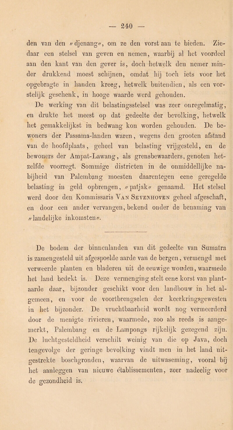 den van den //djenang//, om ze den vorst aan te bieden. Zie- daar een stelsel van geven en nemen, waarbij al het voordeel aan den kant van den crever is, doch hetwelk den nemer min- der drukkend moest schijnen, omdat hij toch iets voor het opgebragte in handen kreeg, hetwelk buitendien, als een vor- stelijk geschenk, in hooge waarde werd gehouden. De werking van dit belastingsstelsel was zeer onregelmatig, en drukte het meest op dat gedeelte der bevolking, hetwelk het gemakkelijkst in bedwang kon worden gehouden. De be- ■\yoners der Passama-landen waren, wegens den grooten afstand van de hoofdplaats, geheel van belasting vrijgesteld, en de bewoners der Ampat-Lawang, als grensbewaarders, genoten het- zelfde voorregt. Sommige districten in de onmiddellijke na- bijheid van Palembang moesten daarentegen eene geregelde belasting in geld opbrengen, //patjak// genaamd. Het stelsel werd door den Kommissaris Yan SeveiVHOven geheel afgeschaft, en door een ander vervangen, bekend onder de benaming van //landelijke inkomsten//. De bodem der binnenlanden van dit gedeelte van Sumatra is zamengesteld uit afgespoelde aarde van de bergen, vermengd met verweerde planten en bladeren uit de eeuwige wouden, waarmede het land bedekt is. Deze vermenging stelt eene korst van plant- aarde daar, bijzonder geschikt voor den landbouw in het al- gemeen, en voor de voortbrengselen der keerkringsgewesten in het bijzonder. De vruchtbaarheid wordt nog vermeerderd door de menigte rivieren, waarmede, zoo als reeds is aange- merkt, Palembang en de Lampongs rijkelijk gezegend zijn. De luchtgesteldheid verschilt weinig van die op Java, doch tengevolge der geringe bevolking vindt men in het land uit- gestrekte boschgronden, waarvan de uitwaseming, vooral bij het aanleggen van nieuwe etablissementen, zeer nadeelig voor de gezondheid is.