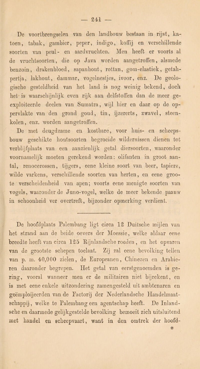 De voortbrengselen van den landbouw bestaan in rijst, ka- toen, tabak, gambier, peper, indigo, koffij en verschillende soorten van peul- en aardvruchten. Men heeft er voorts al de vriichtsoorten, die op Java worden aangetroflen, alsmede benzoin, drakenbloed, sapanhout, rottan, gom-elastiek, getah- pertja, lakhout, darnmar, vogelnestjes, ivoor, enz. De geolo- gische gesteldheid van het land is nog weinig bekend, doch het is waarscliijnlijk even rijk aan delfstoffen dan de meer ge- ëxploiteerde deelen van Sumatra, wijl hier en daar op de op- pervlakte van den grond goud, tin, ijzererts, zwavel, steen- kolen, enz. worden aangetroffen. De met deugdzame en kostbare, voor huis- en scheeps- bouw o’eschikte houtsoorten begroeide wildernissen dienen tot verblijfplaats van een aanzienlijk getal diersoorten, waaronder voornamelijk moeten gerekend worden: olifanten in groot aan- tal, renocerossen, tijgers, eene kleine soort van beer, tapiers, wilde varkens, verschillende soorten van herten, en eene groo- te verscheidenheid van apen; voorts eene menigte soorten van vogels, waaronder de Juno-vogel, welke de meer bekende paauw in schoonheid ver overtreft, bijzonder opmerking verdient. De hoofdplaats Palembang ligt circa 12 Duitsche mijlen van het strand aan de beide oevers der Moessie, welke aldaar eene breedte heeft van circa 125 Rijnlandsche roeden , en het opvaren van de grootste schepen toelaat. Zij zal eene bevolking tellen van p. m. 40,000 zielen, de Enropeanen, Chinezen en Arabie- ren daaronder begrepen. liet getal van eerstgenoemden is ge- ring, vooral wanneer men er de militairen niet bijrekent, en is met eene enkele uitzondering zamengesteld uit ambtenaren en geëmployeerden van de Eactorij der Nederlandsche Handelmaat- schappij , welke te Palembang een agentschap heeft. De Inland- sche en daarmede gelijkgestelde bevolking bemoeit zich uitsluitend met handel en scheepvaart, want in den omtrek der hoofd-