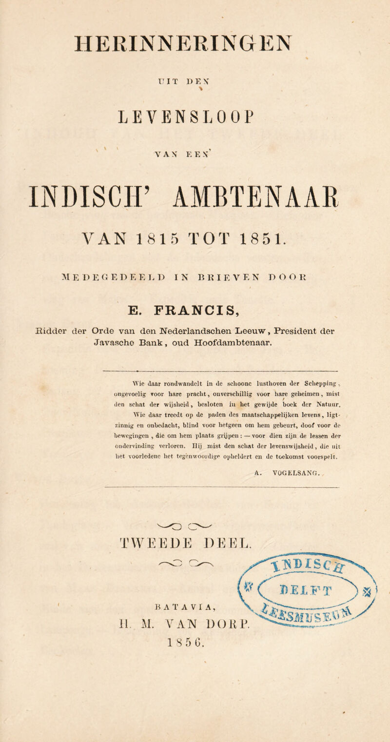 VIT D E X LEVENSLOOP VAN E E N ’ INDISCH’ AMBTENAAR VAN 1815 TOT 1851. M E D E G E D E E 1. D IN BRIEVEN D O O R E. FRANCIS, Ridder der Orde van den Nederlandschen Leeuw, President der Javascho Bank, oud Hoofdambtenaar. Wie daar rondwandclt in de sclioone lusthoven der Schepping-, ongevoelig voor hare pracht, onverschillig voor hare geheimen, mist I den schat der -wijsheid, besloten in het gewijde boek der Natuur, AVie daar treedt op de paden des maatschappelijken levens, ligt- zinnig en onbedacht, blind voor hetgeen om hem gebeurt, doof voor de bewegingen , die om hem plaats grijpen:—voor dien zijn de lessen der ondervinding verloren. Ilij mist den schat der levenswijsheid, die uit het voorledene het tegenwoordige opheldert en de toekomst voorspelt. A. VOGKLSANG. 1 S 5 (3.