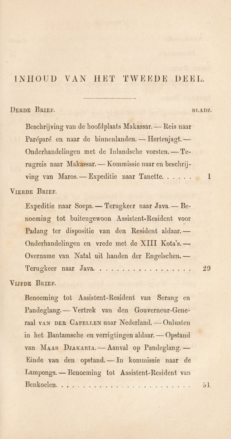 INHOUD VAN HET TWEEDE DEEL. Deude Brief. bt.adz. Beschrijving van de hoofdplaats Makassar. •—Beis naar Paréparé en naar de binnenlanden. — Hertenjagt.— Onderhandelingen met de Inlandsche vorsten. — Te- rugreis naar Makassar. — Kommissie naar en beschrij- ving van Maros. — Expeditie naar Tanette 1 Vierde Brief. Expeditie naar Soepa. — Terugkeer naar Java. — Be- noeming tot buitengewoon Assistent-Besident voor • Padang ter dispositie van den Besident aldaar.— Onderhandelingen en vrede met de XHI Kota’s.— Overname van Natal uit handen der Engelschen.— Terugkeer naar Java 20 Vijfde Brief. Benoeming tot Assistent-Besident van Serang en Pandeglang. — Vertrek van den Gouverneur-Gene- raal van der Capellen naar Nederland. — Onlusten in het Bantamsche en verrigtingen aldaar. — Opstand van Maas Djakaria. — Aanval op Pandeglang.— Einde van den opstand. — In kommissie naar de Kampongs. — Benoeming tot Assistent-Besident van Benkoelen. . 51