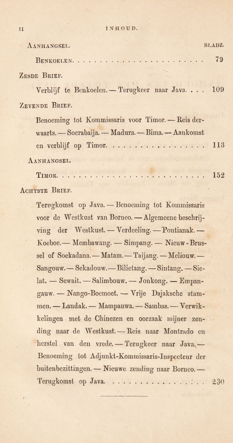 II INHOUD. Aanhangsel. bladz. Benkoelen 79 Zesde Brief. Verblijf te Beiikoeleu. — Terugkeer naar Java. . . . 109 Zevende Brief. Benoeming tot Kommissaris voor Timor. — Reis der- waarts. — Soerabaija. — Madura. — Bima. — Aankomst en verblijf op Timor • • • • Aanhangsel. Timor 152 Achtste Brief. Terugkomst op Java. — Benoeming tot Kommissaris voor de Westkust van Borneo. — Algemeene beschrij- ving der Westkust. — Verdeeling. — Pontianak. — Koeboe.— Membawang. — Simpang. — Nieuw-Brus- sel of Soekadana. — Matam.—Taijang. — Meliouw.— Sangouw.—Sekadouw.—Bilietang. — Sintang. — Sie- lat. — Sewait. —Salimbouw. — Jonkong. — Empan- gauw. — Nango-Boemoet. — Vrije Dajaksche stam- men. — Landak. — Mampauwa. — Sambas. — Verwik- kelingen met de Chinezen en oorzaak mijner zen- > ding naar de Westkust. — Reis naar Montrado en herstel van den vrede. — Terugkeer naar Java.,— Benoeming tot Adjunkt-Kommissaris-Inspccteur der buitenbezittingen. — Nieuwe zending naar Borneo. — Terugkomst op Java ; . . 230