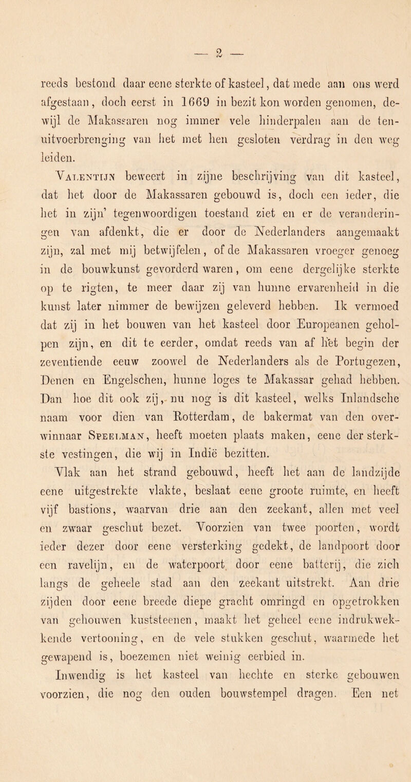 reeds bestoud daar eeiie sterkte of kasteel, dat mede aan ons werd afgestaan, doch eerst in 1669 in bezit kon worden genomen, de- wijl de Makassaren nog immer vele hinderpalen aan de ten- uitvoerbrenging van het met hen gesloten verdrag in den weg leiden. Vat.entijn beweert in zijne beschrijving van dit kasteel, dat het door de Makassaren gebouwd is, doch een ieder, die het iii zijn’ tegenwoordigen toestand ziet en er de veranderin- gen van afdenkt, die er door de Nederlanders aangemaakt zijn, zal met mij betwijfelen, of de Makassaren vroeger genoeg in de bouwkunst gevorderd waren, om eene dergelijke sterkte op te rigteii, te meer daar zij van hunne ervarenheid in die kunst later nimmer de bewijzen geleverd hebben. Ik vermoed dat zij in het bouwen van het kasteel door Europeanen gehol- pen zijn, en dit te eerder, omdat reeds van af li'et begin der zeventiende eeuw zoowel de Nederlanders als de Portugezen, Penen en Engelschen, hunne loges te Makassar gehad hebben. Dan hoe dit ook zij,-nu nog is dit kasteel, welks Inlandsche naam voor dien van Rotterdam, de bakermat van den over- winnaar Speelman, heeft moeten plaats maken, eene der sterk- ste vestingen, die wij in Indië bezitten. Ylak aan het strand gebouwd, heeft het aan de landzijde eene uitgestrekte vlakte, beslaat eene groote ruimte, en heeft vijf bastions, waarvan drie aan den zeekant, allen met veel en zwaar geschut bezet. Voorzien van twee poorten, wordt ieder dezer door eene versterking gedekt, de landpoort door een ravelijn, en de waterpoort door eeiie batterij, die zich langs de geheele stad aan den zeekant uitstrekt. Aan drie zijden door eene breede diepe gracht omringd en opgetrokken van gehouwen kuststeenen, maakt het geheel eene indrukwek- kende vertooning, en de vele stukken geschut, waarmede het gewapend is, boezemen niet weinig eerbied in. Inwendig is het kasteel van hechte en sterke gebouwen voorzien, die nog den ouden bouwstempel dragen. Een net